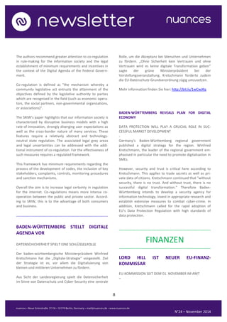 8 
N°24 – November 2014 
The authors recommend greater attention to co-regulation in rule-making for the information society and the legal establishment of minimum requirements and incentives in the context of the Digital Agenda of the Federal Govern- ment. 
Co-regulation is defined as "the mechanism whereby a community legislative act entrusts the attainment of the objectives defined by the legislative authority to parties which are recognised in the field (such as economic opera- tors, the social partners, non-governmental organisations, or associations)". 
The SRIW’s paper highlights that our information society is characterized by disruptive business models with a high rate of innovation, strongly diverging user expectations as well as the cross-border nature of many services. These features require a relatively abstract and technology- neutral state regulation. The associated legal grey areas and legal uncertainties can be addressed with the addi- tional instrument of co-regulation. For the effectiveness of such measures requires a regulated framework. 
This framework has minimum requirements regarding the process of the development of codes, the inclusion of key stakeholders, complaints, controls, monitoring procedures and sanction mechanisms. 
Overall the aim is to increase legal certainty in regulation for the internet. Co-regulations means more intense co- operation between the public and private sector. Accord- ing to SRIW, this is to the advantage of both consumers and business. 
.......................................................................................... 
BADEN-WÜRTTEMBERG STELLT DIGITALE AGENDA VOR 
DATENSCHICHERHEIT SPIELT EINE SCHLÜSSELROLLE 
- 
Der baden-württembergische Ministerpräsident Winfried Kretschmann hat die „Digitale-Strategie“ vorgestellt. Ziel der Strategie ist es, vor allem die Digitalisierung von kleinen und mittleren Unternehmen zu fördern. 
Aus Sicht der Landesregierung spielt die Datensicherheit im Sinne von Datenschutz und Cyber-Security eine zentrale Rolle, um die Akzeptanz bei Menschen und Unternehmen zu fördern. „Ohne Sicherheit kein Vertrauen und ohne Vertrauen wird es keine digitale Transformation geben“ sagte der grüne Ministerpräsident bei der Vorstellungsveranstaltung. Kretschmann forderte zudem die EU-Datenschutz-Grundverordnung zügig umzusetzen. 
Mehr Information finden Sie hier: http://bit.ly/1wCwJKq 
BADEN-WÜRTTEMBERG REVEALS PLAN FOR DIGITAL ECONOMY 
DATA PROTECTION WILL PLAY A CRUCIAL ROLE IN SUC- CESSFUL MARKET DEVELOPMENT 
- 
Germany’s Baden-Württemberg regional government published a digital strategy for the region. Winfried Kretschmann, the leader of the regional government em- phasised in particular the need to promote digitalisation in SMEs. 
However, security and trust is critical here according to Kretschmann. This applies to trade secrets as well as pri- vate data of citizens. Kretschmann continued that "without security, there is no trust. And without trust, there is no successful digital transformation.” Therefore Baden- Württemberg intends to develop a security agency for information technology, invest in appropriate research and establish extensive measures to combat cyber-crime. In addition, Kretschmann called for the rapid adoption of EU’s Data Protection Regulation with high standards of data protection. 
.......................................................................................... 
FINANZEN 
.......................................................................................... 
LORD HILL IST NEUER EU-FINANZ- KOMMISSAR 
EU-KOMMISSION SEIT DEM 01. NOVEMBER IM AMT 
–  