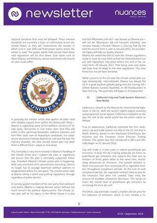 3 
N°23 – September 2014 
national standards that must be followed. These national standards are currently a topic of controversy across the United States, as they will revolutionise the manner in which coal in over 600 coal-fired power plants across the nation is used. The power plants that cannot meet these new regulations will be shut down. Coal states such as West Virginia and Kentucky, whose economies rely heavily on coal, could suffer. 
In pursuing the climate action plan against all odds—and with divided support from within the Democratic Party— Obama is neglecting some of the political concerns of his own party. Democrats in coal states claim that they will suffer in the upcoming November midterm elections and turn their seats over to Republican candidates. For states whose economies heavily depend on coal and the jobs the industry provides, the new climate action plan has dealt them a difficult hand—adapt or shut down. 
This mentality is very much echoed in Obama’s handling of the climate action plan—support the plan, or regulations will ensure that the plan is ultimately supported. Either way, President Obama’s climate action plan is happening. With only one-third of his second term remaining, Obama no longer has to assuage bipartisan political opinions or disagreement within his own party. The climate action plan is Obama taking a stand and pushing regulations through regardless of public opinion. 
In turning against members of his own party that represent coal states, Obama is making decisive action without too much concern for political repercussions. The climate ac- tion plan will be his legacy in the White House in a way that the Affordable Care Act—also known as Obamacare— will not be. Obamacare did not transpire smoothly, and remains heavily criticised. Obama is insuring that by the time his second term is over in January 2017, his presiden- tial legacy will take on shades of green. 
Obama has asked the EPA to have the climate regulations ready to issue by June 2015 so that the Administration can put said regulations into place before the end of the se- cond term, 20 January 2017. That being said, coal states will have time to adapt to the new regulations. This time frame has not yet been declared. 
While concerns in the US over the climate action plan run high domestically, internationally Obama has placed the US in a good position globally going into this coming fall’s United Nations General Assembly at UN headquarters in New York City. The assembly will begin on 23 September. 
IV. California’s Cap and Trade System: America’s Role Model 
California is viewed as the beacon for environmental legis- lation in the US. With the world’s eighth largest economy and progressive social system, California is looked to as the way the rest of the world would like the entire nation to behave. 
True to expectation, California instituted the first multi- sector cap and trade system not only in the US, but also in North America, based on the Northeast Greenhouse Gas Initiative and the European Union Emission Trading Scheme. The system was first introduced in 2011 and offi- cially began on 01 January 2013. 
Cap and trade is a tool used to reduce greenhouse gas emissions. It does this by creating politically set limits on greenhouse gas emissions and reduces the total cost to emitters of these gases while at the same time, distrib- uting allowances on emissions. The market element is: these emissions are then auctioned off to regulated emit- ters throughout compliance periods. At the end of each compliance period, the regulated emitters have to pay for the emissions that were not covered. Over time, the amount of available allowances decreases. This serves to lower the overall level of greenhouse gas emissions by increasing the price per unit. 
Therefore, cap and trade creates a market and set price for the reduction of emissions, which in turn, creates a re-  