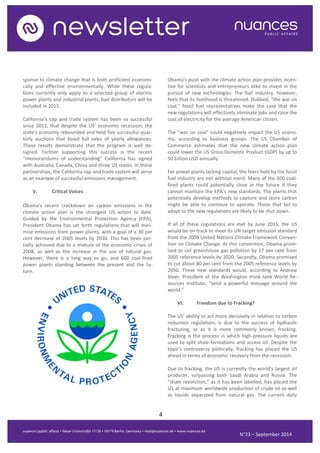 4 
N°23 – September 2014 
sponse to climate change that is both proficient economi- cally and effective environmentally. While these regula- tions currently only apply to a selected group of electric power plants and industrial plants, fuel distributors will be included in 2015. 
California’s cap and trade system has been so successful since 2011, that despite the US’ economic recession, the state’s economy rebounded and held five successful quar- terly auctions that boast full sales of yearly allowances. These results demonstrate that the program is well de- signed. Further supporting this success is the recent “memorandums of understanding” California has signed with Australia, Canada, China and three US states. In these partnerships, the California cap and trade system will serve as an example of successful emissions management. 
V. Critical Voices 
Obama’s recent crackdown on carbon emissions in the climate action plan is the strongest US action to date. Guided by the Environmental Protection Agency (EPA), President Obama has set forth regulations that will mini- mise emissions from power plants, with a goal of a 30 per cent decrease of 2005 levels by 2030. This has been par- tially achieved due to a mixture of the economic crises of 2008, as well as the increase in the use of natural gas. However, there is a long way to go, and 600 coal-fired power plants standing between the present and the fu- ture. 
Obama’s push with the climate action plan provides incen- tive for scientists and entrepreneurs alike to invest in the pursuit of new technologies. The fuel industry, however, feels that its livelihood is threatened. Dubbed, “the war on coal,” fossil fuel representatives make the case that the new regulations will effectively eliminate jobs and raise the cost of electricity for the average American citizen. 
The “war on coal” could negatively impact the US econo- my, according to business groups. The US Chamber of Commerce estimates that the new climate action plan could lower the US Gross Domestic Product (GDP) by up to 50 billion USD annually. 
For power plants lacking capital, the fears held by the fossil fuel industry are not without merit. Many of the 600 coal- fired plants could potentially close in the future if they cannot maintain the EPA’s new standards. The plants that potentially develop methods to capture and store carbon might be able to continue to operate. Those that fail to adapt to the new regulations are likely to be shut down. 
If all of these regulations are met by June 2015, the US would be on track to meet its UN target emission standard from the 2009 United Nations Climate Framework Conven- tion on Climate Change. At this convention, Obama prom- ised to cut greenhouse gas pollution by 17 per cent from 2005 reference levels by 2020. Secondly, Obama promised to cut about 80 per cent from the 2005 reference levels by 2050. These new standards would, according to Andrew Steer, President of the Washington think tank World Re- sources Institute, “send a powerful message around the world.” 
VI. Freedom due to Fracking? 
The US' ability to act more decisively in relation to carbon reduction regulations is due to the success of hydraulic fracturing, or as it is more commonly known, fracking. Fracking is the process in which high-pressure liquids are used to split shale formations and access oil. Despite the topic's controversy politically, fracking has placed the US ahead in terms of economic recovery from the recession. 
Due to fracking, the US is currently the world's largest oil producer, surpassing both Saudi Arabia and Russia. The “shale revolution,” as it has been labelled, has placed the US at maximum worldwide production of crude oil as well as liquids separated from natural gas. The current daily  