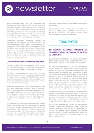4
N°10 – June 2013
legal requirements were met, the importance and
awareness of data protection was still not taught to
employees. Although some external service providers,
such as TÜV SÜD, provide data protection courses and
training for employees, very few companies participating
in the study force employees working with personal data
to attend regular data protection training courses in order
to maintain up-to-date knowledge on privacy issues.
Furthermore, regarding information provided to
customers, the study revealed that almost a quarter of the
companies surveyed did not inform customers about the
possible uses of their data, although not doing so is illegal.
In addition, while regularly monitoring the data protection
standards of third parties that come in contact with
customer data is vital for sufficient data protection, the
study found that in sixty percent of cases companies do
not ensure that third parties sufficiently protect the
private data of their customers.
–
STUDIE: VIELE DATENSCHUTZLÜCKEN IN UNTERNEHMEN.
–
EIN DRITTEL DEUTSCHER UNTERNEHMEN IST NICHT AUF
DEN ERNSTFALL VORBEREITET: SIE SETZEN SICH KAUM DA-
MIT AUSEINANDER, WAS BEI DATENPANNEN ZU TUN IST.
–
Der Schutz personenbezogener Daten wird in vielen
deutschen Unternehmen nur unzureichend umgesetzt. Das
ist das Ergebnis einer Studie des TÜV SÜD und der Ludwig-
Maximilians-Universität München. Demnach gibt es bei
über einem Drittel der Betriebe kein systematisches Vorge-
hen bei Datenschutzverletzungen.
Mitarbeiter werden zudem häufig nicht ausreichend über
das Thema Datenschutz informiert. Selbst in Unterneh-
men, in denen gesetzliche Regelungen eingehalten wer-
den, wird der Stellenwert des Datenschutzes nicht vermit-
telt. Und obwohl einige externe Dienstleister Schulungen
zu diesem Thema anbieten, animieren die befragten Un-
ternehmen ihre Mitarbeiter nicht zur regelmäßigen Teil-
nahme.
Fast ein Viertel der Unternehmen informiert seine Kunden
zudem nicht darüber, wie ihre Daten verwendet werden
können. Dies verstößt gegen geltendes Recht. Kritisch sei
ebenfalls, dass in 60 Prozent der Fälle Dritte, die mit per-
sonenbezogenen Daten des Unternehmens in Berührung
kommen, nicht regelmäßig überprüft werden. Daten-
schutzlücken eines Partners, wie zum Beispiel externer Ser-
vicecenter, können jedoch auf das eigene Unternehmen
zurückfallen.
Für die Studie wurden vor allem kleine und mittlere Un-
ternehmen (KMU) mit bis zu 499 Mitarbeitern befragt. 60
Prozent der Teilnehmer kamen dabei aus Bayern, Nord-
rhein-Westfalen und Baden-Württemberg.
..........................................................................................
TRANSPORT
..........................................................................................
EU RAILWAY PACKAGE: MINISTERS OF
TRANSPORTATION IN FAVOUR OF NATION-
AL LICENSING.
EU COMMISSION’S PROPOSAL FOR AN EU-WIDE AGENCY
FOR THE LICENSING OF TRAINS AND RAIL EQUIPMENT HAS
BEEN HEAVILY DILUTED BY THE COUNCIL OF MINISTERS.
–
For train operating companies (TOCs) and manufacturers
of rail vehicles, the certification of new locomotives,
wagons and other rail equipment is an often costly and
tedious process. Europe-wide there is a labyrinth of about
11,000 rules and regulations employed by the national
authorities, such as the Federal Railway Authority in
Germany (EBA). The granting of a license can take several
years. Furthermore, since the requirements can change
during the process, applicants constantly have to reckon
with having to make adjustments to the equipment. This
situation constitutes a barrier to the expansion of rail
traffic, especially with regard to cross-border connections.
Therefore, through its fourth railway package presented in
January, the European Commission wants to align the
regulations for safety and compatibility required from
providers of rolling stock. In the future, according to these
plans, there should be one single European authority
responsible for licensing processes in the railway sector.
On 10 June, however, the Council of Transportation
Ministers rejected the Commission’s ideas. Rather, the
ministers agreed on a “joint concept” for the technical part
of the rail package, which suggests that national
authorities, such as the EBA, would continue to have the
right to grant licenses to rail vehicles that operate in one
EU member state only.
 