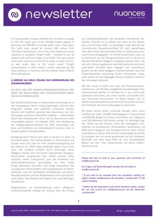 7
N°10 – June 2013
It is questionable, though, whether this incentive is enough
to refit the larger part of the 150,000 freight wagons in
Germany and 400,000 in Europe within only a few years.
The total costs would be around 200 million EUR.
Therefore, Switzerland – one of the most important transit
countries in European freight traffic – decided to ban all
wagons with cast-iron brakes as of 2020. This Swiss policy
could place pressure on the EU to adopt a similar scheme,
as was made clear at the recent event “Freight
transportation in silent shoes”, jointly organized by the
Swiss embassy in Germany and the federal state of North
Rhine-Westphalia.
–
LL-BREMSE ALS NEUE LÖSUNG ZUR VERRINGERUNG DES
EISENBAHNLÄRMS.
–
DB NETZ UND DAS BUNDESVERKEHRSMINISTERIUM FÖR-
DERN DAS INSTALLIEREN VON GERÄUSCHARMEN BREM-
SEN AN GÜTERWAGGONS.
–
Das Verkehrsaufkommen in Deutschland und Europa ist in
den vergangenen Jahren stetig angestiegen und wird den
Prognosen zufolge auch weiterhin zunehmen. Hieraus
können sich Konflikte zwischen den Anwohnern der Ver-
kehrswege und deren Betreibern ergeben – insbesondere
durch den entstehenden Lärm. Die EU-Kommission hatte
ursprünglich geplant, im Frühjahr 2013 eine Neufassung
der Umgebungslärmrichtlinie von 2002 vorzustellen, die
Ziele und Verfahren zur Lärmreduktion benennt. Dies ist
bis jetzt jedoch nicht geschehen.
Bewegung beim Thema Lärm gibt es derzeit vor allem im
Eisenbahnsektor. Die Verkehrspolitik in Deutschland und
Europa setzt sich zwar für eine Verkehrsverlagerung auf
die Schiene ein. Mehr Züge bedeuten jedoch auch mehr
Lärm. Der Großteil entsteht durch Güterzüge, deren
Waggons häufig noch mit lauten sogenannten Grauguss-
Bremssohlen ausgestattet sind. Zudem werden Güter
meistens nachts transportiert, was die Anwohner von
Güterverkehrsstrecken buchstäblich um ihren Schlaf
bringt. Besonders betroffen sind einige Hauptadern des
europäischen Güterverkehrs wie beispielsweise die Rhein-
talstrecke, eine der wichtigsten Verbindungen von Nord-/
Westdeutschland und den Niederlanden durch die Schweiz
nach Italien. Das Rheintal wird täglich von rund 500 Zügen
durchfahren.
Möglichkeiten zur Lärmminderung wären effektivere
Schallschutzwände entlang der Strecke oder der Einbau
von Schallschutzfenstern bei besonders betroffenen Ge-
bäuden. Priorität ist es jedoch, den Lärm an der Quelle,
also am Fahrzeug selbst, zu beseitigen. Ende Mai hat der
internationale Eisenbahnverband UIC nach zweijährigen
Tests den Einsatz der besonders leisen LL-Sohle (Low noise,
Low friction) freigegeben. Ihr Vorteil besteht darin, dass sie
im Austausch mit der Grauguss-Bremse auch in bereits im
Betrieb befindliche Waggons eingebaut werden kann. Die
seit zehn Jahren zugelassene ebenfalls geräuscharme Kom-
posit-Sohle (K-Sohle) kann dagegen mit vertretbaren
Kosten nur bei neuen Waggons montiert werden, was eine
flächendeckende Umrüstung bisher verhinderte. Insge-
samt würde ein durchgängiger Einsatz moderner Bremsen
den Lärmpegel halbieren.
Mit der neuen LL-Sohle kann das vom Bundesverkehrs-
ministerium und DB Netz eingeführte lärmabhängige Tras-
senpreissystem greifen. Es startete am 1. Juni und ist das
politische Instrument, das einen raschen und breiten Ein-
satz lärmarmer Bremssohlen im Markt fördern soll. Es
bietet Eisenbahnverkehrsunternehmen finanzielle Anreize,
ihre Verkehre mit leisen Güterwagen zu bestreiten.
Ob dieser Anreiz reicht, innerhalb weniger Jahre einen
Großteil der etwa 150.000 Güterwaggons in Deutschland
und 400.000 Wagen in Europa umzurüsten, was insgesamt
rund 200 Millionen EUR kosten würde, ist allerdings frag-
lich. Daher hat die Schweiz, eines der wichtigsten Tran-
sitländer im europäischen Güterverkehr, beschlossen, ab
2020 keine Waggons mit Grauguss-Bremse mehr durchs
Land fahren zu lassen. Dies könnte Handlungsdruck auf die
EU ausüben, wie auf einem gemeinsam von der Schweizer
Botschaft und dem Land NRW im Juni veranstalteten
Abend mit dem Titel „Güterverkehr auf leisen Sohlen“
deutlich wurde.
..........................................................................................
Please feel free to send us your questions and comments to
mail@nuances.de.
Für Fragen und Rückmeldungen wenden Sie sich bitte an
mail@nuances.de.
* If you wish to be removed from the newsletter mailing list,
please contact mail@nuances.de and place “unsubscribe” in the
subject heading.
* Sollten Sie den Newsletter nicht weiter beziehen wollen, senden
Sie uns eine e-mail an: mail@nuances.de mit der Nachricht:
„unsubscribe“.
N°9 – May 2013
 