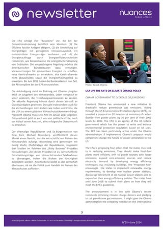 3
N°20 – June 2014
Die EPA schlägt vier "Bausteine" vor, die bei der
Emissionsreduzierung behilflich sein könnten: (1) Die
Effizienz fossiler Anlagen steigern, (2) die Umstellung auf
Energieträger mit geringerem Emissionsausstoß, (3)
emissionsfreie Energieträger ausbauen und (4) die
Energienachfrage durch Energieeffizienztechniken
reduzieren, wie beispielsweise die energetische Sanierung
von Gebäuden. Die vorgeschlagene Regelung möchte die
amerikanischen Bundesstaaten dazu ermutigen,
Voraussetzungen für erneuerbare Energien zu schaffen,
neue Kernkraftwerke zu entwickeln, alte Kernkraftwerke
nicht abzuschalten sowie die Energieeffizienzpolitik zu
erweitern. Bis Juni 2016 haben die Bundesstaaten nun Zeit,
die Aktionspläne bei der EPA einzureichen.
Die Ankündigung steht im Einklang mit Obamas jüngster
Kritik an Leugnern des Klimawandels. Dabei versprach er
unter anderem, die Treibhausgasemissionen zu senken.
Die aktuelle Regierung könnte durch diesen Vorstoß an
Glaubwürdigkeit gewinnen. Dies gilt insbesondere auch für
die Verhandlungen mit Ländern wie Indien und China, die
die USA zu einem globalen Klimaschutzabkommen drängt.
Präsident Obama muss sein Amt im Januar 2017 abgeben.
Entsprechend geht es auch um sein politisches Erbe, noch
vor Ablauf seiner Amtszeit, eine erfolgreiche Übereinkunft
zu erreichen.
Der ehemalige Republikaner und Ex-Bürgermeister von
New York, Michael Bloomberg, veröffentlicht diesen
Monat einen Bericht, der die wirtschaftlichen Risiken des
Klimawandels aufzeigt. Bloomberg wird gemeinsam mit
Georg Shultz, Chefstratege der Republikaner, insgesamt
drei Studien im Rahmen des „Risky Business“-Projektes
herausbringen. Ziel dieses Projektes ist es, wirtschaftliche
Entscheidungsträger von klimaschützenden Maßnahmen
zu überzeugen, indem die Risiken der Untätigkeit
dargestellt werden. Anschließend bleibt es der Wirtschaft
überlassen, ob sie die Politik zum Handeln im Namen des
Klimaschutzes auffordert.
Photo: Barack Obama
USA UPS THE ANTE ON CLIMATE CHANGE POLICY
OBAMA GOVERNMENT TO DECREASE CO2 EMISSIONS
–
President Obama has announced a new initiative to
drastically reduce greenhouse gas emissions. Acting
through the US Environmental Protection Agency (EPA), he
unveiled a proposal on 02 June to cut emissions of carbon
dioxide from power plants by 30 per cent of their 2005
levels by 2030. The EPA is an agency of the US federal
government which has the power to write and enforce
environmental protection regulation based on US laws.
The EPA has been particularly active under the Obama
administration. If implemented Obama’s proposal would
completely change the future of power generation in the
US.
The EPA is proposing four pillars that the states may look
to in reducing emissions. They should make fossil-fuel
plants more efficient; shift to power sources with lower
emissions; expand zero-emission sources and reduce
electricity demand by developing energy efficiency
techniques, e.g. insulating buildings. The ‘Proposed Rule’
encourages the states to implement renewable energy
requirements, to develop new nuclear power stations,
discourage retirement of old nuclear power stations and to
expand on their energy efficiency policies. The states have
until June 2016 to submit their plans on how they will
meet the EPA’s guidelines.
The announcement is in line with Obama’s recent
comments criticising climate change deniers and pledging
to cut greenhouse gas emissions. It might give the Obama
administration the credibility needed on the international
 