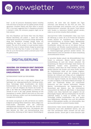 4
N°20 – June 2014
level as the US pressures developing nations including
India and China to become part of a global climate-change
agreement. President Obama will leave office in January
2017. It has been suggested that if a Republican president
is elected in 2016, the emissions program might not be
fully realised.
One time Republican and former New York City Mayor
Michael Bloomberg will publish a report this month
outlining the economic risks of climate change. Bloomberg,
along with Republican strategist George Shultz are
publishing the report as part of the “Risky Business”
project. The aim of the project is to get business leaders
behind the move to reduce climate change by presenting
to them the risks they face if action is not taken. It will
then be up to the business world to demand action from
the political world.
..........................................................................................
DIGITALISIERUNG
..........................................................................................
iBEACONS: EIN SCHMALER GRAT ZWISCHEN
DATENSCHUTZ UND DEN RECHTEN DER
EINZELHÄNDLER
DATENSICHERHEIT BLEIBT AUF DER AGENDA
–
2014 könnte das Jahr sein, in dem Apples „iBeacon“ die
Spielregeln der zielgruppenspezifischen Werbung ändert.
Diese Technologie bietet Einzelhändlern die direkte
Kommunikation mit den Konsumenten. iBeacon verfügt
nicht nur über die Fähigkeit, die Präsenz des Kunden im
oder in der Nähe des Ladengeschäftes zu erkennen. Die
Technik ist auch in der Lage, gezielte Werbung auf das
Smartphone zu senden. Dadurch wird nicht nur eine neue
Form der Werbung, sondern auch des Kundenbeziehungs-
managements entwickelt.
Die Sender sind genauer als GPS und können ein mobiles
Endgerät auf wenige Meter lokalisieren. Kleine, billige Low-
Power-Sender übermitteln nach der Erkennung
individualisierte Nachrichten, ohne dass der Kunde eine
App öffnen oder im Web surfen muss. Das bedeutet, dass
beim Betreten der Obst- und Gemüsehandlung eines
Supermarktes, Werbung auf dem eigenen Mobilfunkgerät
erscheint, die einen über das Angebot des Tages
informiert: zwei Bananen für den Preis von einer. Die
Beacon-Technologie wird inzwischen auch von anderen
Marktteilnehmern entwickelt. Mit diesem Trend können
mehr Kunden zu stationären Händlern gelockt werden,
indem es sie mit der virtuellen Welt verbindet.
Start-Up-Firmen helfen Einzelhändlern diese neue Form
der Werbung zu nutzen. Bis zu 55 Prozent der deutschen
Kunden besitzen ein Smartphone mit einer aktiven
Internet-Verbindung, so Christian Eggert, Mitbegründer
des deutschen Analyse-Start-ups Minodes. Große
Einzelhändler müssen von nun an mit kleinen Start-up-
Unternehmen wie Minodes zusammenarbeiten, da diese
die Handelsgiganten mit der virtuellen Welt verbinden und
so, Gewinnsteigerungen generiert werden können. Die
Bankenindustrie wird sich ebenfalls mit dieser Entwicklung
auseinandersetzen müssen.
So versuchen Banken aktuell, die Wirtschaftlichkeit ihrer
Filialen zu verbessern. iBeacon könnte sowohl die
Kundenbindung als auch den Umsatz ankurbeln. Die
Verwendung der iBeacon-Technologie bietet Banken die
Möglichkeit, Kunden einen persönlichen Service
anzubieten, sobald diese die Filiale betreten. Durch das
direkte Erkennen des Kunden und seines Profils, können
die Filialmitarbeiter direkt auf den Kunden eingehen.
Dieses Wiedererkennen sowie der verbesserte Service
könnten der Schlüssel zum Erfolg und ein maßgeblicher
Wettbewerbsvorteil einer Bank sein. Paypal kündigte an,
mit einem eigenen Produkt, das die drahtlose Bezahlung
im Laden ermöglicht, in den Beacon Markt einzusteigen. So
sehen sich traditionelle Banken mit zunehmender
Konkurrenz aus dem Internet konfrontiert. Theodor
Weimer, Vorstandssprecher der Hypovereinsbank in
Deutschland, gab bekannt, dass das Unternehmen
voraussichtlich die Hälfte der 600 Filialen in Deutschland
schließen wird. Diese Nachricht kam zeitgleich mit der
Bekanntgabe Paypals, 400 neue Arbeitsplätze für das Büro
außerhalb Dublins in Irland zu schaffen. Die neue
Technologie eröffnet Einzelhändlern wie auch Banken
neue Möglichkeiten. Allerdings muss auch die politische
Ebene im Blick gehalten werden, um sicherzustellen, dass
das Geschäftsmodell im rechtlich Erlaubten bleibt.
Datenschützer haben bereits Bedenken geäußert, da die
Verbraucher kaum mehr überblicken können, wer, wie
viele ihrer persönlichen Daten sammelt und wie diese
verwendet werden. Derzeit gibt es keine deutsche oder
 
