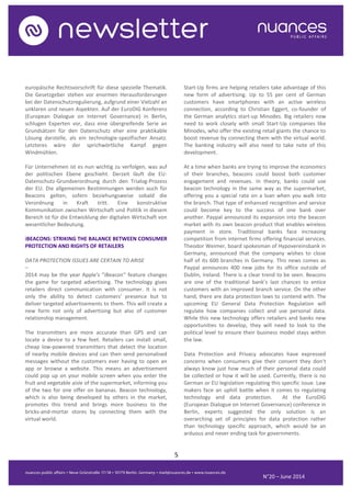 5
N°20 – June 2014
europäische Rechtsvorschrift für diese spezielle Thematik.
Die Gesetzgeber stehen vor enormen Herausforderungen
bei der Datenschutzregulierung, aufgrund einer Vielzahl an
unklaren und neuen Aspekten. Auf der EuroDIG Konferenz
(European Dialogue on Internet Governance) in Berlin,
schlugen Experten vor, dass eine übergreifende Serie an
Grundsätzen für den Datenschutz eher eine praktikable
Lösung darstelle, als ein technologie-spezifischer Ansatz.
Letzteres wäre der sprichwörtliche Kampf gegen
Windmühlen.
Für Unternehmen ist es nun wichtig zu verfolgen, was auf
der politischen Ebene geschieht. Derzeit läuft die EU-
Datenschutz-Grundverordnung durch den Trialog-Prozess
der EU. Die allgemeinen Bestimmungen werden auch für
Beacons gelten, sofern beziehungsweise sobald die
Verordnung in Kraft tritt. Eine konstruktive
Kommunikation zwischen Wirtschaft und Politik in diesem
Bereich ist für die Entwicklung der digitalen Wirtschaft von
wesentlicher Bedeutung.
iBEACONS: STRIKING THE BALANCE BETWEEN CONSUMER
PROTECTION AND RIGHTS OF RETAILERS
DATA PROTECTION ISSUES ARE CERTAIN TO ARISE
–
2014 may be the year Apple's "iBeacon" feature changes
the game for targeted advertising. The technology gives
retailers direct communication with consumer. It is not
only the ability to detect customers' presence but to
deliver targeted advertisements to them. This will create a
new form not only of advertising but also of customer
relationship management.
The transmitters are more accurate than GPS and can
locate a device to a few feet. Retailers can install small,
cheap low-powered transmitters that detect the location
of nearby mobile devices and can then send personalised
messages without the customers ever having to open an
app or browse a website. This means an advertisement
could pop up on your mobile screen when you enter the
fruit and vegetable aisle of the supermarket, informing you
of the two for one offer on bananas. Beacon technology,
which is also being developed by others in the market,
promotes this trend and brings more business to the
bricks-and-mortar stores by connecting them with the
virtual world.
Start-Up firms are helping retailers take advantage of this
new form of advertising. Up to 55 per cent of German
customers have smartphones with an active wireless
connection, according to Christian Eggert, co-founder of
the German analytics start-up Minodes. Big retailers now
need to work closely with small Start-Up companies like
Minodes, who offer the existing retail giants the chance to
boost revenue by connecting them with the virtual world.
The banking industry will also need to take note of this
development.
At a time when banks are trying to improve the economics
of their branches, beacons could boost both customer
engagement and revenues. In theory, banks could use
beacon technology in the same way as the supermarket,
offering you a special rate on a loan when you walk into
the branch. That type of enhanced recognition and service
could become key to the success of one bank over
another. Paypal announced its expansion into the beacon
market with its own beacon product that enables wireless
payment in store. Traditional banks face increasing
competition from internet firms offering financial services.
Theodor Weimer, board spokesman of Hypovereinsbank in
Germany, announced that the company wishes to close
half of its 600 branches in Germany. This news comes as
Paypal announces 400 new jobs for its office outside of
Dublin, Ireland. There is a clear trend to be seen. Beacons
are one of the traditional bank’s last chances to entice
customers with an improved branch service. On the other
hand, there are data protection laws to contend with. The
upcoming EU General Data Protection Regulation will
regulate how companies collect and use personal data.
While this new technology offers retailers and banks new
opportunities to develop, they will need to look to the
political level to ensure their business model stays within
the law.
Data Protection and Privacy advocates have expressed
concerns when consumers give their consent they don’t
always know just how much of their personal data could
be collected or how it will be used. Currently, there is no
German or EU legislation regulating this specific issue. Law
makers face an uphill battle when it comes to regulating
technology and data protection. At the EuroDIG
(European Dialogue on Internet Governance) conference in
Berlin, experts suggested the only solution is an
overarching set of principles for data protection rather
than technology specific approach, which would be an
arduous and never ending task for governments.
 