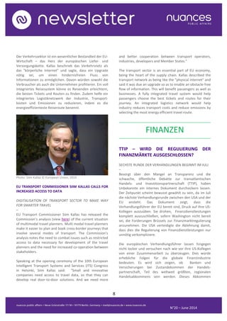 8
N°20 – June 2014
Der Verkehrssektor ist ein wesentlicher Bestandteil der EU-
Wirtschaft – das Herz der europäischen Liefer- und
Versorgungskette. Kallas beschrieb das Verkehrsnetz als
das "körperliche Internet" und sagte, dass ein Upgrade
nötig sei, um einen hindernisfreien Fluss von
Informationen zu ermöglichen. Davon würden sowohl die
Verbraucher als auch die Unternehmen profitieren. Ein voll
integriertes Reisesystem könne es Reisenden erleichtern,
die besten Tickets und Routen zu finden. Zudem helfe ein
integriertes Logistiknetzwerk der Industrie, Transport-
kosten und Emissionen zu reduzieren, indem es die
energieeffizienteste Reiseroute benennt.
Photo: Siim Kallas © European Union, 2014
EU TRANSPORT COMMISSIONER SIIM KALLAS CALLS FOR
INCREASED ACCESS TO DATA
DIGITALISATION OF TRANSPORT SECTOR TO MAKE WAY
FOR SMARTER TRAVEL
–
EU Transport Commissioner Siim Kallas has released the
Commission’s analysis (view here) of the current situation
of multimodal travel planners. Multi modal travel planners
make it easier to plan and book cross-border journeys that
involve several modes of transport. The Commission’s
analysis notes the need to combat issues such as restricted
access to data necessary for development of the travel
planners and the need for increased co-operation between
stakeholders.
Speaking at the opening ceremony of the 10th European
Intelligent Transport Systems and Services (ITS) Congress
in Helsinki, Siim Kallas said: “Small and innovative
companies need access to travel data, so that they can
develop real door-to-door solutions. And we need more
and better cooperation between transport operators,
industries, developers and Member States."
The transport sector is an essential part of EU economy,
being the heart of the supply chain. Kallas described the
transport network as being like the "physical internet" and
said it was due an upgrade so as to enable an obstacle-free
flow of information. This will benefit passengers as well as
businesses. A fully integrated travel system would help
passengers choose the best tickets and routes for their
journey. An integrated logistics network would help
industry reduces transport costs and reduce emissions by
selecting the most energy efficient travel route.
..........................................................................................
FINANZEN
..........................................................................................
TTIP – WIRD DIE REGULIERUNG DER
FINANZMÄRKTE AUSGESCHLOSSEN?
SECHSTE RUNDE DER VERHANDLUNGEN BEGINNT IM JULI
–
Besorgt über den Mangel an Transparenz und die
schwache, öffentliche Debatte zur transatlantischen
Handels- und Investitionspartnerschaft (TTIP), haben
Unbekannte ein internes Dokument durchsickern lassen.
Der Zeitpunkt scheint bewusst gewählt zu sein, da im Juli
die nächste Verhandlungsrunde zwischen den USA und der
EU ansteht. Das Dokument zeigt, dass die
Verhandlungsführer der EU bereit sind, Druck auf ihre US-
Kollegen auszuüben. Sie drohen, Finanzdienstleistungen
komplett auszuschließen, sofern Washington nicht bereit
sei, die Forderungen Brüssels zur Finanzmarktregulierung
anzunehmen. Die USA verteidigte die Ablehnung damit,
dass dies die Regulierung von Finanzdienstleistungen nur
unnötig verkompliziere.
Die europäischen Verhandlungsführer lassen hingegen
nicht locker und versuchen nach wie vor ihre US-Kollegen
von einer Zusammenarbeit zu überzeugen. Dies würde
erhebliche Folgen für die globale Finanzindustrie
bedeuten. Es wird sich zeigen, ob Banken und
Versicherungen bei Zustandekommen der Handels-
partnerschaft, Teil des weltweit größten, regionalen
Handelsabkommens sein werden. Dieses Abkommen
 