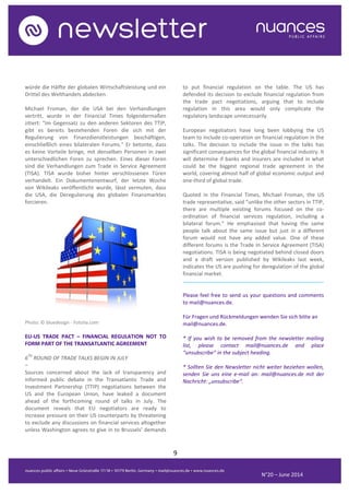 9
N°20 – June 2014
würde die Hälfte der globalen Wirtschaftsleistung und ein
Drittel des Welthandels abdecken.
Michael Froman, der die USA bei den Verhandlungen
vertritt, wurde in der Financial Times folgendermaßen
zitiert: "Im Gegensatz zu den anderen Sektoren des TTIP,
gibt es bereits bestehenden Foren die sich mit der
Regulierung von Finanzdienstleistungen beschäftigen,
einschließlich eines bilateralen Forums." Er betonte, dass
es keine Vorteile bringe, mit denselben Personen in zwei
unterschiedlichen Foren zu sprechen. Eines dieser Foren
sind die Verhandlungen zum Trade in Service Agreement
(TISA). TISA wurde bisher hinter verschlossenen Türen
verhandelt. Ein Dokumentenentwurf, der letzte Woche
von Wikileaks veröffentlicht wurde, lässt vermuten, dass
die USA, die Deregulierung des globalen Finanzmarktes
forcieren.
Photo: © bluedesign - Fotolia.com
EU-US TRADE PACT – FINANCIAL REGULATION NOT TO
FORM PART OF THE TRANSATLANTIC AGREEMENT
6
TH
ROUND OF TRADE TALKS BEGIN IN JULY
–
Sources concerned about the lack of transparency and
informed public debate in the Transatlantic Trade and
Investment Partnership (TTIP) negotiations between the
US and the European Union, have leaked a document
ahead of the forthcoming round of talks in July. The
document reveals that EU negotiators are ready to
increase pressure on their US counterparts by threatening
to exclude any discussions on financial services altogether
unless Washington agrees to give in to Brussels’ demands
to put financial regulation on the table. The US has
defended its decision to exclude financial regulation from
the trade pact negotiations, arguing that to include
regulation in this area would only complicate the
regulatory landscape unnecessarily.
European negotiators have long been lobbying the US
team to include co-operation on financial regulation in the
talks. The decision to include the issue in the talks has
significant consequences for the global financial industry. It
will determine if banks and insurers are included in what
could be the biggest regional trade agreement in the
world, covering almost half of global economic output and
one-third of global trade.
Quoted in the Financial Times, Michael Froman, the US
trade representative, said “unlike the other sectors in TTIP,
there are multiple existing forums focused on the co-
ordination of financial services regulation, including a
bilateral forum.” He emphasised that having the same
people talk about the same issue but just in a different
forum would not have any added value. One of these
different forums is the Trade In Service Agreement (TISA)
negotiations. TISA is being negotiated behind closed doors
and a draft version published by Wikileaks last week,
indicates the US are pushing for deregulation of the global
financial market.
..........................................................................................
Please feel free to send us your questions and comments
to mail@nuances.de.
Für Fragen und Rückmeldungen wenden Sie sich bitte an
mail@nuances.de.
* If you wish to be removed from the newsletter mailing
list, please contact mail@nuances.de and place
“unsubscribe” in the subject heading.
* Sollten Sie den Newsletter nicht weiter beziehen wollen,
senden Sie uns eine e-mail an: mail@nuances.de mit der
Nachricht: „unsubscribe“.
N°9 – May 2013
 