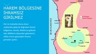 HAREM BÖLGESİNE
İHRAMSIZ
GİRİLMEZ
Her ne maksatla olursa olsun
uzaklardan gelip de doğrudan Harem
bölgesine, mesela, Mekke’ye gidecek
olan âfâkîlerin,(dışarıdan gelenlerin)
mîkat sınırını geçmeden ihrama
girmeleri şarttır.

 