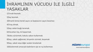 İHRAMLININ VÜCUDU İLE İLGİLİ
YASAKLAR
1)Tırnak kesmek.
2)Saç kesmek.
3)İhramlı kimse kendi saçını ve başkasının saçını kesemez
4)Tıraş olmak.
5)Saçı sakalı bıyığı taramak.
6)Vücuttan tüy, kıl koparmak.
7)Koku sürünmek, kokulu sabun kullanmak.
8)Saçı, sakalı yağlamak, biryantin sürmek, boyamak
9)Saçı, sakalı veya diğer azaları kınalamak
10)Süslenmek amacıyla kadınların oje ve ruj kullanması

 