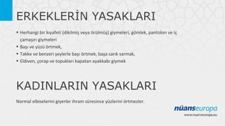 ERKEKLERİN YASAKLARI
• Herhangi bir kıyafeti (dikilmiş veya örülmüş) giymeleri, gömlek, pantolon ve iç
çamaşırı giymeleri
• Başı ve yüzü örtmek,
• Takke ve benzeri şeylerle başı örtmek, başa sarık sarmak,
• Eldiven, çorap ve topukları kapatan ayakkabı giymek

KADINLARIN YASAKLARI
Normal elbiselerini giyerler ihram süresince yüzlerini örtmezler.

 