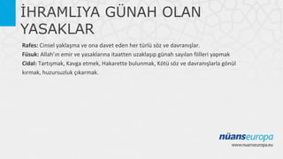 İHRAMLIYA GÜNAH OLAN
YASAKLAR
Rafes: Cinsel yaklaşma ve ona davet eden her türlü söz ve davranışlar.
Füsuk: Allah’ın emir ve yasaklarına itaatten uzaklaşıp günah sayılan fiilleri yapmak
Cidal: Tartışmak, Kavga etmek, Hakarette bulunmak, Kötü söz ve davranışlarla gönül
kırmak, huzursuzluk çıkarmak.

 