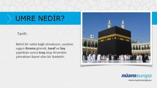UMRE NEDİR?
Tarifi:
Belirli bir vakte bağlı olmaksızın, usulüne
uygun ihrama girerek, tavaf ve Say
yaptıktan sonra tıraş olup ihramdan
çıkmaktan ibaret olan bir ibadettir.

 