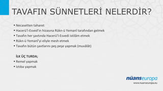 TAVAFIN SÜNNETLERİ NELERDİR?
• Necasetten taharet
• Hacerü’l-Esved’in hizasına Rükn-ü Yemanî tarafından gelmek
• Tavafın her şavtında Hacerü’l-Esvedi istilâm etmek
• Rükn-ü Yemanî’yi eliyle mesh etmek
• Tavafın bütün şavtlarını peş peşe yapmak (muvâlât)
İLK ÜÇ TURDA;
• Remel yapmak
• Iztıba yapmak

 
