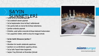 SA’YIN
SÜNNETLERİ
• Tavaf ile Sa’yi ardarda yapmak
•
•
•
•
•
•

Sa’yi abdestli olarak yapmak
Sa’ye başlamadan önce ka’bey’i selâmlamak
Her şavtta Safa ve merve’de ka’beyi selamlama
Şavtları ardarda yapmak.
Erkekler, yeşil ışıklar arasında ka’beye bakarak hızlanmaları
Sa’y yaparken tekbir, tehlil ve dua ile meşgul olmak.

•
•
•
•
•
•

Sa’yin Sahih Olmasının Şartları ?
Niyet
Muteber bir tavafın akabinde yapılması
Şavtların en az dördünün yapılmış olması.
Sa’ya Safa Tepesi’nden başlamak.
Saçları Traş Ettirmek ve İhramdan Çıkmak

 