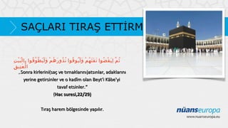 SAÇLARI TIRAŞ ETTİRMEK
ِ َْْ ِ ُ ّ ََْ ْ ُ َ ُ ُ ُ َُْ ْ ُ ََ َ ُ ْ َِ ّ ُ
‫ث م ل ي ق ضوا ت ف ث ه م و ل يو فوا ن ذو ر ه م و ل ي طّ و فوا با ل ب ي ت‬
ِ‫ا ل ع تي ق‬
َِ ْ
„Sonra kirlerini(saç ve tırnaklarını)atsınlar, adaklarını
yerine getirsinler ve o kadîm olan Beyt'i Kâbe'yi
tavaf etsinler.“
(Hac suresi,22/29)
Tıraş harem bölgesinde yapılır.

 