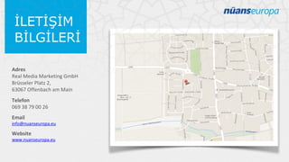 İLETİŞİM
BİLGİLERİ
Adres
Real Media Marketing GmbH
Brüsseler Platz 2,
63067 Offenbach am Main
Telefon
069 38 79 00 26
Email

info@nuanseuropa.eu

Website

www.nuanseuropa.eu

 