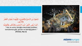 َ ْ َ ْ ِ َِ َْ َ ُ َِّ ِ َ ْ ُ َ ّ َ ْ َ َْ ُ ِ َ
‫تابعوا بين الـحج والْعمرة؛ فإنهمـا ينفيان الفقر‬
َ‫والذنوب‬
ُّ َ
ِ ّ ِ ْ َ ِ َ ّ َ ِ ِ َ ْ َ ََ ُ ِ ْ
‫، كمـا ينفي الكير خبث الـحديد والذهب والفضة‬
ِ َْ َ َ
“ Hac ve umre; körüğün demirdeki pislikleri
temizlemesi gibi, günahı ve fakirliği giderir.”
(Tirmizi, Hac 2)

 