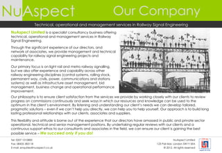 NuAspect                                                        Our Company
                     Technical, operational and management services in Railway Signal Engineering
 NuAspect Limited is a specialist consultancy business offering
 technical, operational and management services in Railway
 Signal Engineering.

 Through the significant experience of our directors, and
 network of associates, we provide management and technical
 capability for railway signal engineering projects and
 maintenance.

 Our primary focus is on light rail and metro railway signalling,
 but we also offer experience and capability across other
 railway engineering disciplines (control systems, rolling stock,
 permanent way, civils, power, communications and stations
 systems) as well as infrastructure asset management, bid
 management, business change and operational performance
 improvement.
 Our philosophy is to ensure client satisfaction from the services we provide by working closely with our clients to review
 progress on commissions continuously and seek ways in which our resources and knowledge can be used to the
 optimum in the client’s environment. By listening and understanding our client’s needs we can develop tailored,
 pragmatic solutions – even if we can’t help you directly, we can help you to help yourself. Our approach is to build long
 lasting professional relationships with our clients, associates and suppliers.

 This flexibility and attitude is borne out of the experience that our directors have amassed in public and private sector
 operational, technical and senior management positions. By undertaking regular reviews with our clients and a
 continuous support ethos to our consultants and associates in the field, we can ensure our client is gaining the best
 possible service – We succeed only if you do!
 Tel: 0207 1010800                                                                                       NuAspect Limited
 Fax: 08435 383118                                                                          123 Pall Mal, London SW1Y 5EA
 E-mail: enquiries@nuaspect.co.uk                                                                © 2012. All rights reserved
 