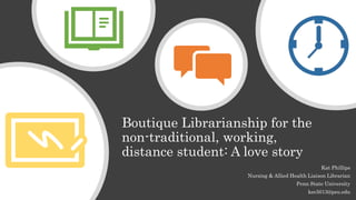 Boutique Librarianship for the
non-traditional, working,
distance student: A love story
Kat Phillips
Nursing & Allied Health Liaison Librarian
Penn State University
kec5013@psu.edu
 