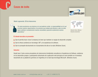 Casos de éxito




        Martín Legnoverde, CIO de Autocosmos

(...)
              "En nuba encontramos una empresa en la cual podemos confiar. La responsabilidad con la cual
              se toman nuestros requerimientos y los procesos que emplean para llevarlos a cabo con éxito,
              logran satisfacer constantemente nuestras necesidades superando ampliamente nuestras           (Buenos Aires, México)
              expectativas."                                                                                 Industria Automotriz


        El cliente buscaba un proveedor:

          Que le permita hacer crecer la empresa sin tener que mantener un equipo de desarrollo completo.
          Que le ofrezca asistencia en tecnología .NET y de arquitectura de software.
          Que lo acompañe técnicamente en el lanzamiento del sitio en la nube (Windows Azure).

        Solución:

        Desde hace 3 años somos proveedores de Autocosmos brindándole consultoría en Arquitectura de Software, asistencia
        en los desarrollos propios y participando activamente de la aplicación web principal así como también en el novedoso
        lanzamiento de su plataforma (primeros en Argentina) en la nube bajo tecnología Microsoft (Windows Azure)




        www.nuba.com.ar             info@nuba.com.ar                +54 11 4300 0173
 