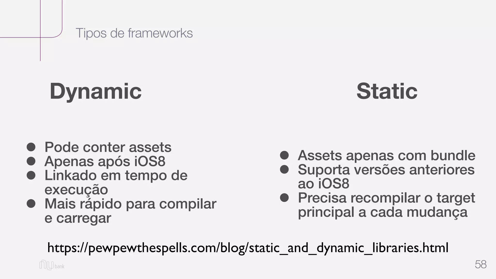 Tipos de frameworks
58
Dynamic Static
• Pode conter assets
• Apenas após iOS8
• Linkado em tempo de
execução
• Mais rápido para compilar
e carregar
• Assets apenas com bundle
• Suporta versões anteriores
ao iOS8
• Precisa recompilar o target
principal a cada mudança
https://pewpewthespells.com/blog/static_and_dynamic_libraries.html
 