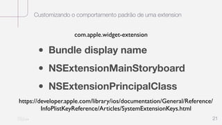 Customizando o comportamento padrão de uma extension
21
• Bundle display name
• NSExtensionMainStoryboard
• NSExtensionPrincipalClass
https://developer.apple.com/library/ios/documentation/General/Reference/
InfoPlistKeyReference/Articles/SystemExtensionKeys.html
com.apple.widget-extension
 