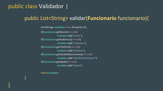 public class Validador {
public List<String> validar(Funcionario funcionario){
List<String> invalidos = new ArrayList<>();
if(funcionario.getNome() == null)
invalidos.add("nome");
if(funcionario.getEndereco() == null)
invalidos.add("endereco");
if(funcionario.getTelefone() == null)
invalidos.add("telefone");
if(funcionario.getDataDeNascimento() == null)
invalidos.add("dataDeNascimento");
if(funcionario.getIdade() == null)
invalidos.add("idade");
return invalidos;
}
}
 