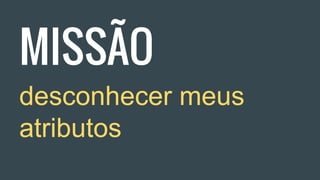 MISSÃO
desconhecer meus
atributos
 