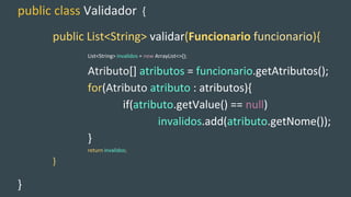public class Validador {
public List<String> validar(Funcionario funcionario){
List<String> invalidos = new ArrayList<>();
Atributo[] atributos = funcionario.getAtributos();
for(Atributo atributo : atributos){
if(atributo.getValue() == null)
invalidos.add(atributo.getNome());
}
return invalidos;
}
}
 
