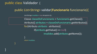 public class Validador {
public List<String> validar(Funcionario funcionario){
List<String> invalidos = new ArrayList<>();
Classe classeDoFuncionario = funcionario.getClasse();
Atributo[] atributos = classeDoFuncionario.getAtributos();
for(Atributo atributo : atributos){
if(atributo.getValue() == null)
invalidos.add(atributo.getNome());
}
return invalidos;
}
}
 