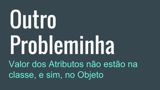 Outro
Probleminha
Valor dos Atributos não estão na
classe, e sim, no Objeto
 