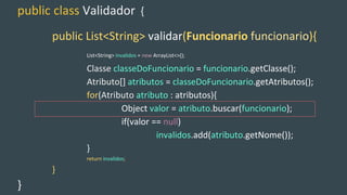 public class Validador {
public List<String> validar(Funcionario funcionario){
List<String> invalidos = new ArrayList<>();
Classe classeDoFuncionario = funcionario.getClasse();
Atributo[] atributos = classeDoFuncionario.getAtributos();
for(Atributo atributo : atributos){
Object valor = atributo.buscar(funcionario);
if(valor == null)
invalidos.add(atributo.getNome());
}
return invalidos;
}
}
 