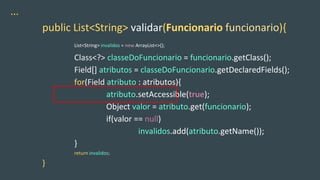 …
public List<String> validar(Funcionario funcionario){
List<String> invalidos = new ArrayList<>();
Class<?> classeDoFuncionario = funcionario.getClass();
Field[] atributos = classeDoFuncionario.getDeclaredFields();
for(Field atributo : atributos){
atributo.setAccessible(true);
Object valor = atributo.get(funcionario);
if(valor == null)
invalidos.add(atributo.getName());
}
return invalidos;
}
 