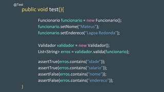public void test(){
Funcionario funcionario = new Funcionario();
funcionario.setNome(“Mateus”);
funcionario.setEndereco(“Lagoa Redonda”);
Validador validador = new Validador();
List<String> erros = validador.valida(funcionario);
assertTrue(erros.contains(“idade”));
assertTrue(erros.contains(“salario”));
assertFalse(erros.contains(“nome”));
assertFalse(erros.contains(“endereco”));
}
@Test
 