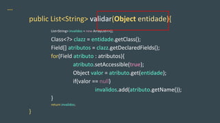 …
public List<String> validar(Object entidade){
List<String> invalidos = new ArrayList<>();
Class<?> clazz = entidade.getClass();
Field[] atributos = clazz.getDeclaredFields();
for(Field atributo : atributos){
atributo.setAccessible(true);
Object valor = atributo.get(entidade);
if(valor == null)
invalidos.add(atributo.getName());
}
return invalidos;
}
 