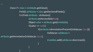 …
Class<?> clazz = entidade.getClass();
Field[] atributos = clazz.getDeclaredFields();
for(Field atributo : atributos){
atributo.setAccessible(true);
Object valor = atributo.get(entidade);
if(valor == null) {
if(atributo.isAnnotationPresent(Validacao.class)){
Validacao validacao =
atributo.getAnnotation(Validacao.class);
invalidos.add(validacao.descricao());
}
}
}
 