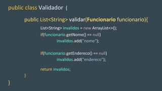 public class Validador {
public List<String> validar(Funcionario funcionario){
List<String> invalidos = new ArrayList<>();
if(funcionario.getNome() == null)
invalidos.add("nome");
if(funcionario.getEndereco() == null)
invalidos.add("endereco");
return invalidos;
}
}
 