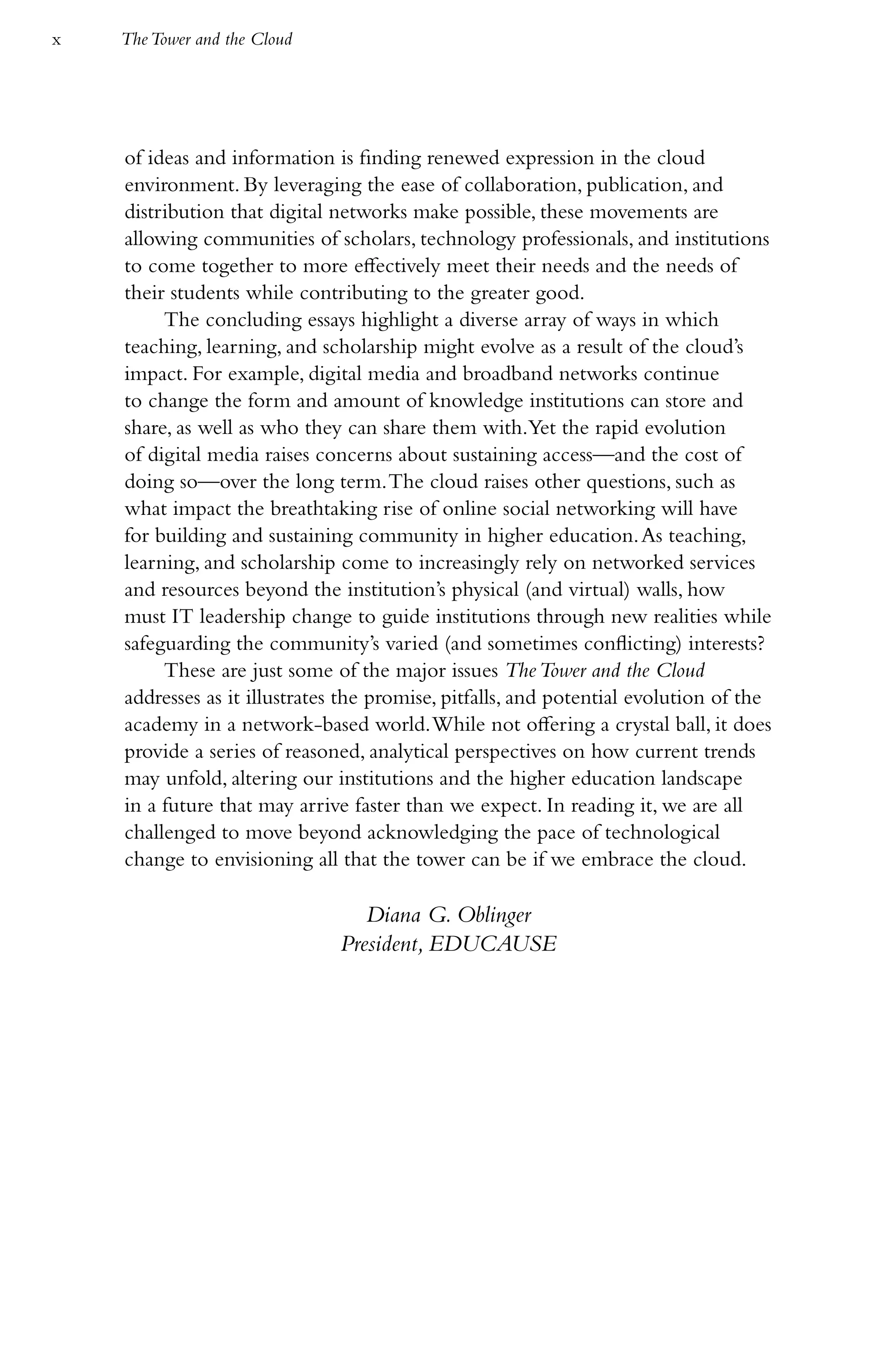 x   The Tower and the Cloud




    of ideas and information is finding renewed expression in the cloud
    environment. By leveraging the ease of collaboration, publication, and
    distribution that digital networks make possible, these movements are
    allowing communities of scholars, technology professionals, and institutions
    to come together to more effectively meet their needs and the needs of
    their students while contributing to the greater good.
         The concluding essays highlight a diverse array of ways in which
    teaching, learning, and scholarship might evolve as a result of the cloud’s
    impact. For example, digital media and broadband networks continue
    to change the form and amount of knowledge institutions can store and
    share, as well as who they can share them with.Yet the rapid evolution
    of digital media raises concerns about sustaining access—and the cost of
    doing so—over the long term. The cloud raises other questions, such as
    what impact the breathtaking rise of online social networking will have
    for building and sustaining community in higher education. As teaching,
    learning, and scholarship come to increasingly rely on networked services
    and resources beyond the institution’s physical (and virtual) walls, how
    must IT leadership change to guide institutions through new realities while
    safeguarding the community’s varied (and sometimes conflicting) interests?
         These are just some of the major issues The Tower and the Cloud
    addresses as it illustrates the promise, pitfalls, and potential evolution of the
    academy in a network-based world. While not offering a crystal ball, it does
    provide a series of reasoned, analytical perspectives on how current trends
    may unfold, altering our institutions and the higher education landscape
    in a future that may arrive faster than we expect. In reading it, we are all
    challenged to move beyond acknowledging the pace of technological
    change to envisioning all that the tower can be if we embrace the cloud.

                                 Diana G. Oblinger
                              President, EDUCAUSE
 