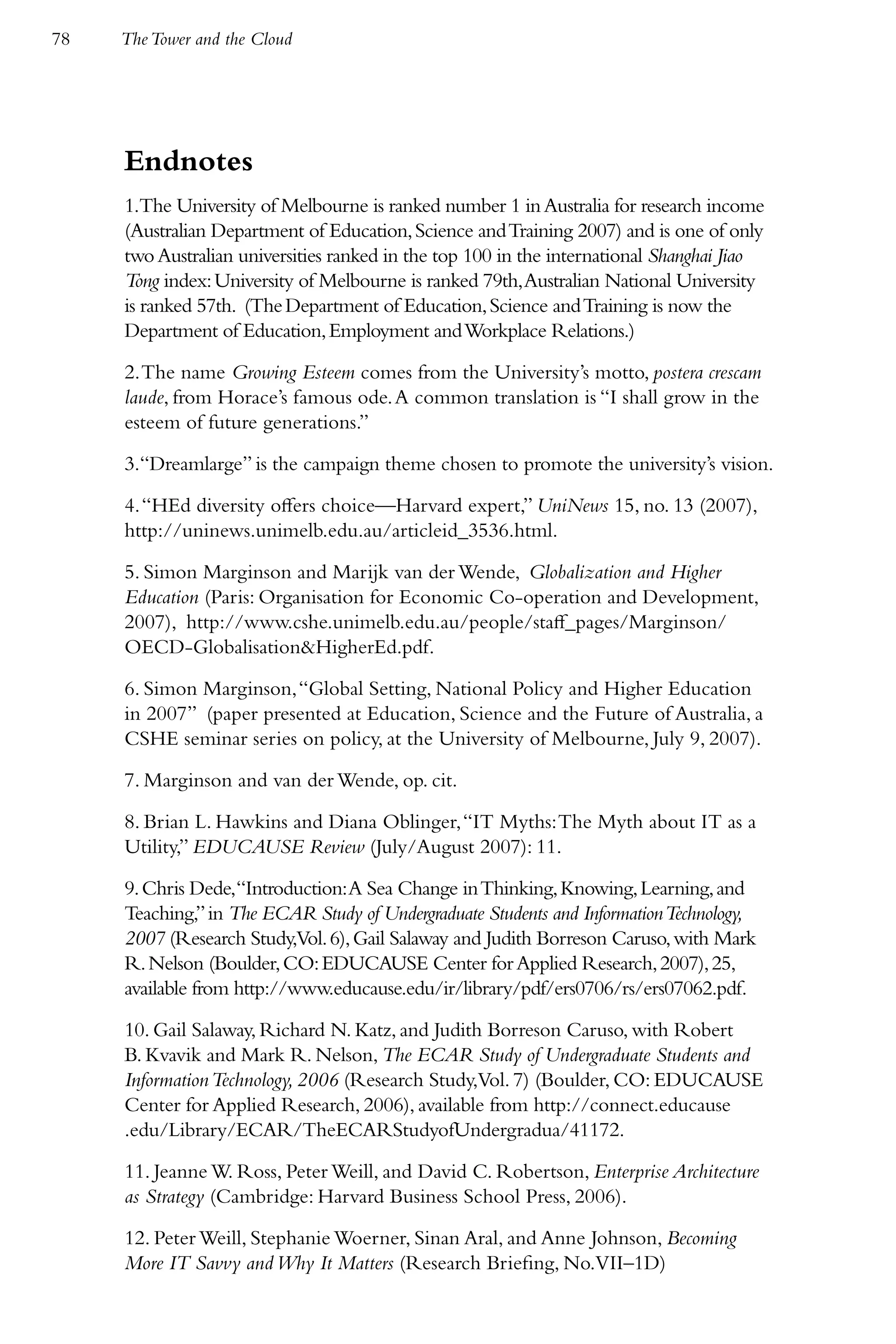 78   The Tower and the Cloud




     Endnotes
     1.The University of Melbourne is ranked number 1 in Australia for research income
     (Australian Department of Education, Science and Training 2007) and is one of only
     two Australian universities ranked in the top 100 in the international Shanghai Jiao
     Tong index: University of Melbourne is ranked 79th, Australian National University
     is ranked 57th. (The Department of Education, Science and Training is now the
     Department of Education, Employment and Workplace Relations.)

     2. The name Growing Esteem comes from the University’s motto, postera crescam
     laude, from Horace’s famous ode. A common translation is “I shall grow in the
     esteem of future generations.”

     3.“Dreamlarge” is the campaign theme chosen to promote the university’s vision.

     4. “HEd diversity offers choice—Harvard expert,” UniNews 15, no. 13 (2007),
     http://uninews.unimelb.edu.au/articleid_3536.html.

     5. Simon Marginson and Marijk van der Wende, Globalization and Higher
     Education (Paris: Organisation for Economic Co-operation and Development,
     2007), http://www.cshe.unimelb.edu.au/people/staff_pages/Marginson/
     OECD-Globalisation&HigherEd.pdf.

     6. Simon Marginson, “Global Setting, National Policy and Higher Education
     in 2007” (paper presented at Education, Science and the Future of Australia, a
     CSHE seminar series on policy, at the University of Melbourne, July 9, 2007).

     7. Marginson and van der Wende, op. cit.

     8. Brian L. Hawkins and Diana Oblinger, “IT Myths: The Myth about IT as a
     Utility,” EDUCAUSE Review (July/August 2007): 11.

     9. Chris Dede,“Introduction: A Sea Change in Thinking, Knowing, Learning, and
     Teaching,” in The ECAR Study of Undergraduate Students and Information Technology,
     2007 (Research Study,Vol. 6), Gail Salaway and Judith Borreson Caruso, with Mark
     R. Nelson (Boulder, CO: EDUCAUSE Center for Applied Research, 2007), 25,
     available from http://www.educause.edu/ir/library/pdf/ers0706/rs/ers07062.pdf.

     10. Gail Salaway, Richard N. Katz, and Judith Borreson Caruso, with Robert
     B. Kvavik and Mark R. Nelson, The ECAR Study of Undergraduate Students and
     Information Technology, 2006 (Research Study,Vol. 7) (Boulder, CO: EDUCAUSE
     Center for Applied Research, 2006), available from http://connect.educause
     .edu/Library/ECAR/TheECARStudyofUndergradua/41172.

     11. Jeanne W. Ross, Peter Weill, and David C. Robertson, Enterprise Architecture
     as Strategy (Cambridge: Harvard Business School Press, 2006).

     12. Peter Weill, Stephanie Woerner, Sinan Aral, and Anne Johnson, Becoming
     More IT Savvy and Why It Matters (Research Briefing, No.VII–1D)
 