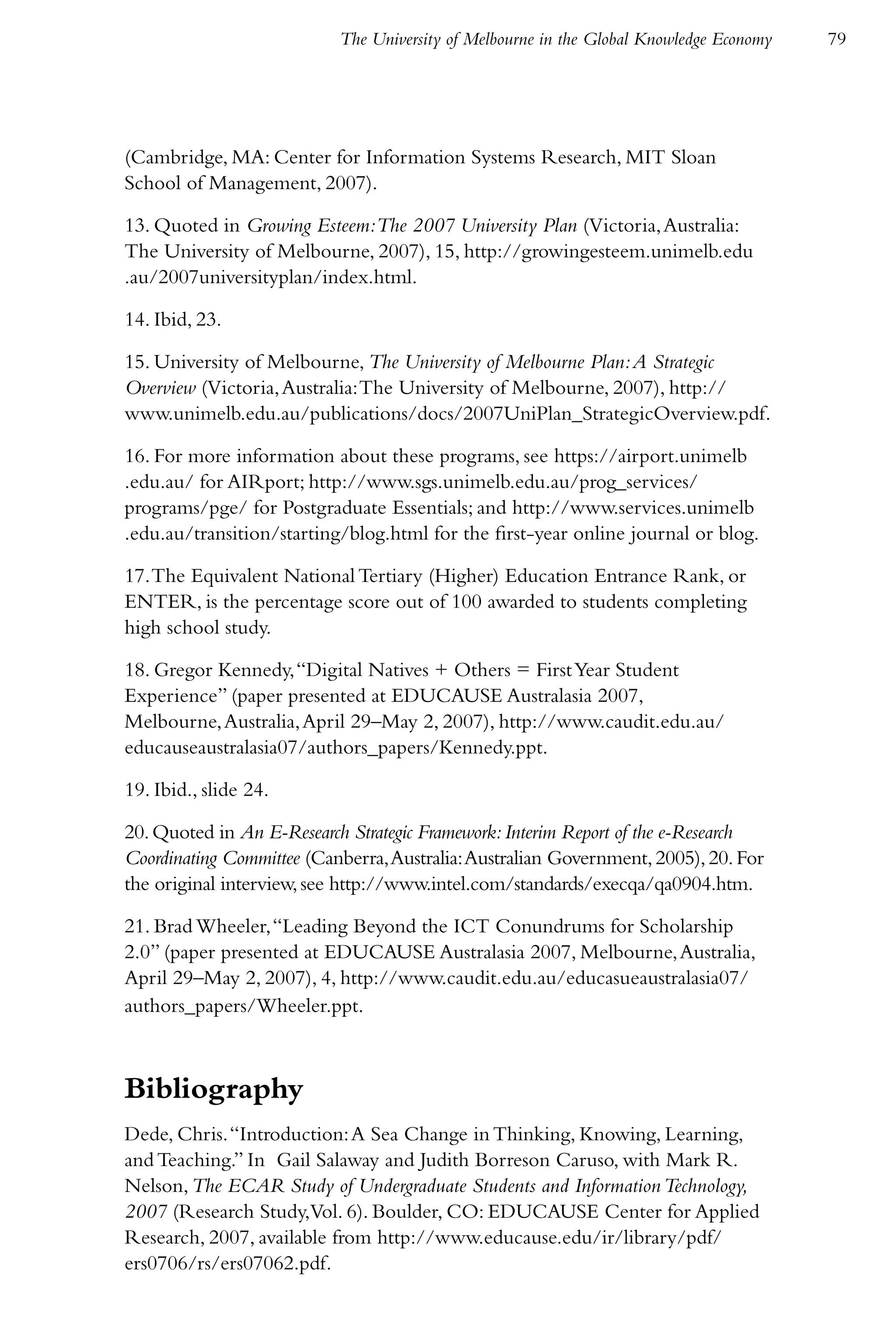 The University of Melbourne in the Global Knowledge Economy   79




(Cambridge, MA: Center for Information Systems Research, MIT Sloan
School of Management, 2007).

13. Quoted in Growing Esteem:The 2007 University Plan (Victoria, Australia:
The University of Melbourne, 2007), 15, http://growingesteem.unimelb.edu
.au/2007universityplan/index.html.

14. Ibid, 23.

15. University of Melbourne, The University of Melbourne Plan: A Strategic
Overview (Victoria, Australia: The University of Melbourne, 2007), http://
www.unimelb.edu.au/publications/docs/2007UniPlan_StrategicOverview.pdf.

16. For more information about these programs, see https://airport.unimelb
.edu.au/ for AIRport; http://www.sgs.unimelb.edu.au/prog_services/
programs/pge/ for Postgraduate Essentials; and http://www.services.unimelb
.edu.au/transition/starting/blog.html for the first-year online journal or blog.

17. The Equivalent National Tertiary (Higher) Education Entrance Rank, or
ENTER, is the percentage score out of 100 awarded to students completing
high school study.

18. Gregor Kennedy, “Digital Natives + Others = First Year Student
Experience” (paper presented at EDUCAUSE Australasia 2007,
Melbourne, Australia, April 29–May 2, 2007), http://www.caudit.edu.au/
educauseaustralasia07/authors_papers/Kennedy.ppt.

19. Ibid., slide 24.

20. Quoted in An E-Research Strategic Framework: Interim Report of the e-Research
Coordinating Committee (Canberra, Australia: Australian Government, 2005), 20. For
the original interview, see http://www.intel.com/standards/execqa/qa0904.htm.

21. Brad Wheeler, “Leading Beyond the ICT Conundrums for Scholarship
2.0” (paper presented at EDUCAUSE Australasia 2007, Melbourne, Australia,
April 29–May 2, 2007), 4, http://www.caudit.edu.au/educasueaustralasia07/
authors_papers/Wheeler.ppt.



Bibliography
Dede, Chris. “Introduction: A Sea Change in Thinking, Knowing, Learning,
and Teaching.” In Gail Salaway and Judith Borreson Caruso, with Mark R.
Nelson, The ECAR Study of Undergraduate Students and Information Technology,
2007 (Research Study,Vol. 6). Boulder, CO: EDUCAUSE Center for Applied
Research, 2007, available from http://www.educause.edu/ir/library/pdf/
ers0706/rs/ers07062.pdf.
 