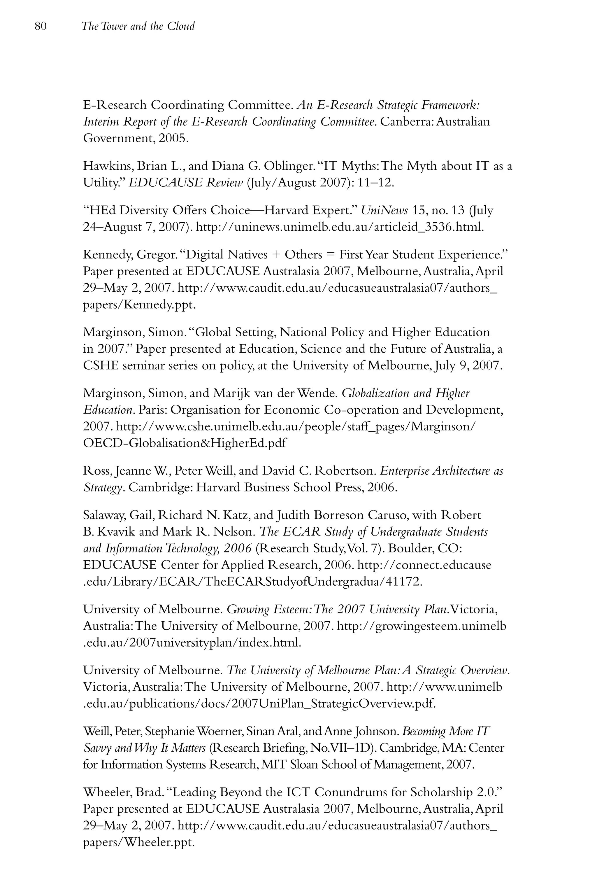 80   The Tower and the Cloud




     E-Research Coordinating Committee. An E-Research Strategic Framework:
     Interim Report of the E-Research Coordinating Committee. Canberra: Australian
     Government, 2005.

     Hawkins, Brian L., and Diana G. Oblinger. “IT Myths: The Myth about IT as a
     Utility.” EDUCAUSE Review (July/August 2007): 11–12.

     “HEd Diversity Offers Choice—Harvard Expert.” UniNews 15, no. 13 (July
     24–August 7, 2007). http://uninews.unimelb.edu.au/articleid_3536.html.

     Kennedy, Gregor. “Digital Natives + Others = First Year Student Experience.”
     Paper presented at EDUCAUSE Australasia 2007, Melbourne, Australia, April
     29–May 2, 2007. http://www.caudit.edu.au/educasueaustralasia07/authors_
     papers/Kennedy.ppt.

     Marginson, Simon. “Global Setting, National Policy and Higher Education
     in 2007.” Paper presented at Education, Science and the Future of Australia, a
     CSHE seminar series on policy, at the University of Melbourne, July 9, 2007.

     Marginson, Simon, and Marijk van der Wende. Globalization and Higher
     Education. Paris: Organisation for Economic Co-operation and Development,
     2007. http://www.cshe.unimelb.edu.au/people/staff_pages/Marginson/
     OECD-Globalisation&HigherEd.pdf

     Ross, Jeanne W., Peter Weill, and David C. Robertson. Enterprise Architecture as
     Strategy. Cambridge: Harvard Business School Press, 2006.

     Salaway, Gail, Richard N. Katz, and Judith Borreson Caruso, with Robert
     B. Kvavik and Mark R. Nelson. The ECAR Study of Undergraduate Students
     and Information Technology, 2006 (Research Study,Vol. 7). Boulder, CO:
     EDUCAUSE Center for Applied Research, 2006. http://connect.educause
     .edu/Library/ECAR/TheECARStudyofUndergradua/41172.

     University of Melbourne. Growing Esteem:The 2007 University Plan.Victoria,
     Australia: The University of Melbourne, 2007. http://growingesteem.unimelb
     .edu.au/2007universityplan/index.html.

     University of Melbourne. The University of Melbourne Plan: A Strategic Overview.
     Victoria, Australia: The University of Melbourne, 2007. http://www.unimelb
     .edu.au/publications/docs/2007UniPlan_StrategicOverview.pdf.

     Weill, Peter, Stephanie Woerner, Sinan Aral, and Anne Johnson. Becoming More IT
     Savvy and Why It Matters (Research Briefing, No.VII–1D). Cambridge, MA: Center
     for Information Systems Research, MIT Sloan School of Management, 2007.

     Wheeler, Brad. “Leading Beyond the ICT Conundrums for Scholarship 2.0.”
     Paper presented at EDUCAUSE Australasia 2007, Melbourne, Australia, April
     29–May 2, 2007. http://www.caudit.edu.au/educasueaustralasia07/authors_
     papers/Wheeler.ppt.
 
