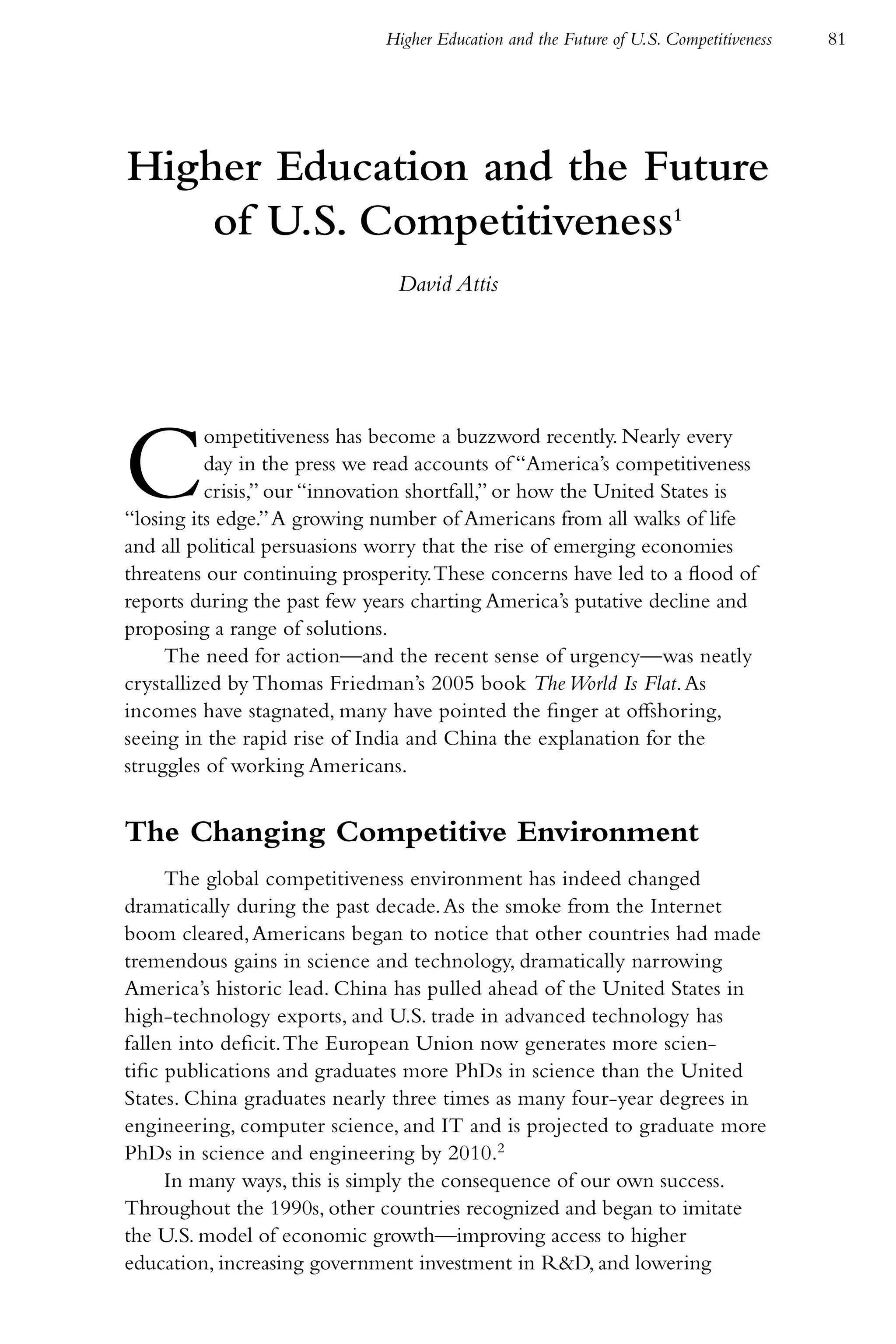 Higher Education and the Future of U.S. Competitiveness   81




Higher Education and the Future
    of U.S. Competitiveness1
                                David Attis




C         ompetitiveness has become a buzzword recently. Nearly every
          day in the press we read accounts of “America’s competitiveness
          crisis,” our “innovation shortfall,” or how the United States is
“losing its edge.” A growing number of Americans from all walks of life
and all political persuasions worry that the rise of emerging economies
threatens our continuing prosperity. These concerns have led to a flood of
reports during the past few years charting America’s putative decline and
proposing a range of solutions.
     The need for action—and the recent sense of urgency—was neatly
crystallized by Thomas Friedman’s 2005 book The World Is Flat. As
incomes have stagnated, many have pointed the finger at offshoring,
seeing in the rapid rise of India and China the explanation for the
struggles of working Americans.


The Changing Competitive Environment
      The global competitiveness environment has indeed changed
dramatically during the past decade. As the smoke from the Internet
boom cleared, Americans began to notice that other countries had made
tremendous gains in science and technology, dramatically narrowing
America’s historic lead. China has pulled ahead of the United States in
high-technology exports, and U.S. trade in advanced technology has
fallen into deficit. The European Union now generates more scien-
tific publications and graduates more PhDs in science than the United
States. China graduates nearly three times as many four-year degrees in
engineering, computer science, and IT and is projected to graduate more
PhDs in science and engineering by 2010.2
      In many ways, this is simply the consequence of our own success.
Throughout the 1990s, other countries recognized and began to imitate
the U.S. model of economic growth—improving access to higher
education, increasing government investment in R&D, and lowering
 