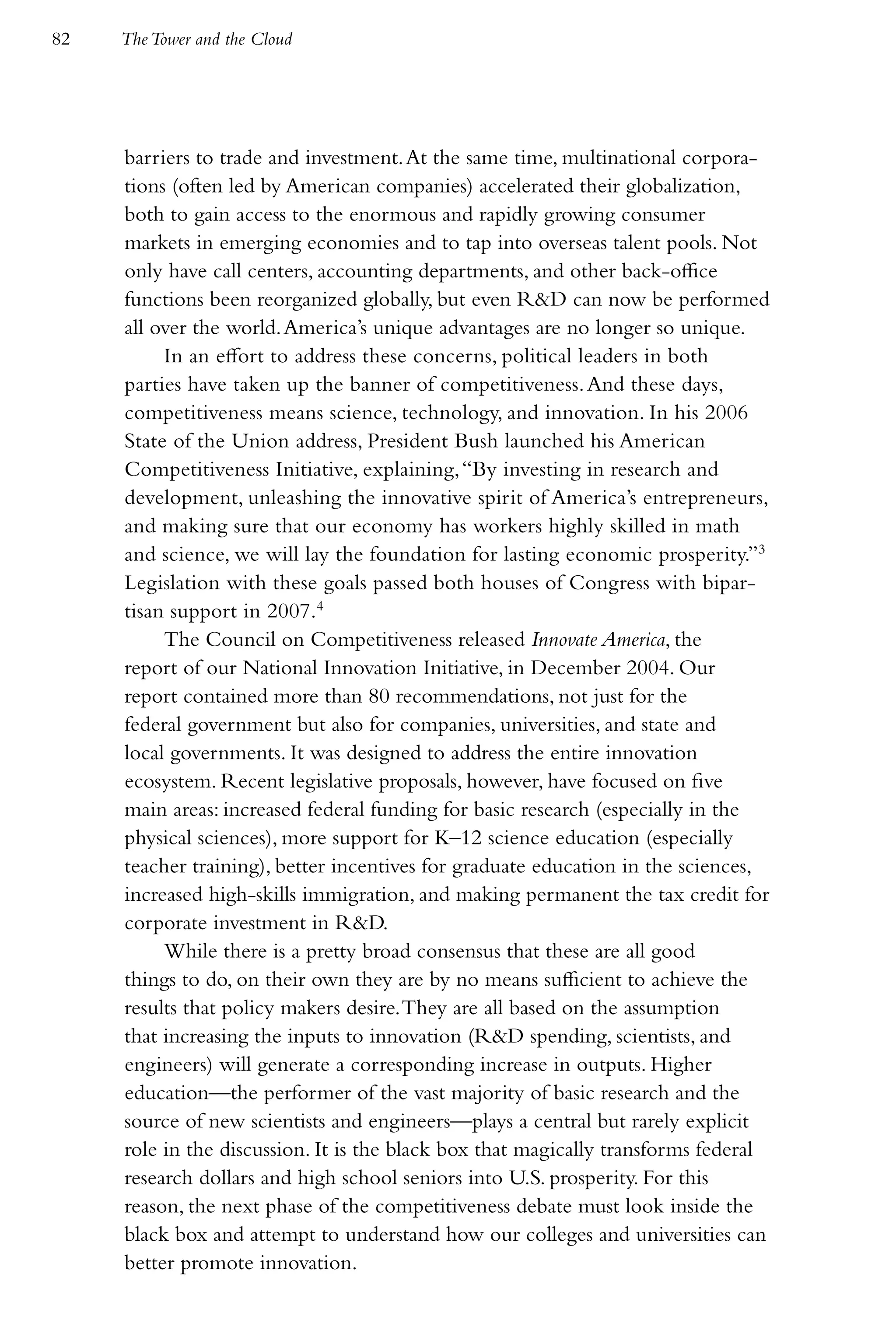 82   The Tower and the Cloud




     barriers to trade and investment. At the same time, multinational corpora-
     tions (often led by American companies) accelerated their globalization,
     both to gain access to the enormous and rapidly growing consumer
     markets in emerging economies and to tap into overseas talent pools. Not
     only have call centers, accounting departments, and other back-office
     functions been reorganized globally, but even R&D can now be performed
     all over the world. America’s unique advantages are no longer so unique.
          In an effort to address these concerns, political leaders in both
     parties have taken up the banner of competitiveness. And these days,
     competitiveness means science, technology, and innovation. In his 2006
     State of the Union address, President Bush launched his American
     Competitiveness Initiative, explaining, “By investing in research and
     development, unleashing the innovative spirit of America’s entrepreneurs,
     and making sure that our economy has workers highly skilled in math
     and science, we will lay the foundation for lasting economic prosperity.”3
     Legislation with these goals passed both houses of Congress with bipar-
     tisan support in 2007.4
          The Council on Competitiveness released Innovate America, the
     report of our National Innovation Initiative, in December 2004. Our
     report contained more than 80 recommendations, not just for the
     federal government but also for companies, universities, and state and
     local governments. It was designed to address the entire innovation
     ecosystem. Recent legislative proposals, however, have focused on five
     main areas: increased federal funding for basic research (especially in the
     physical sciences), more support for K–12 science education (especially
     teacher training), better incentives for graduate education in the sciences,
     increased high-skills immigration, and making permanent the tax credit for
     corporate investment in R&D.
          While there is a pretty broad consensus that these are all good
     things to do, on their own they are by no means sufficient to achieve the
     results that policy makers desire. They are all based on the assumption
     that increasing the inputs to innovation (R&D spending, scientists, and
     engineers) will generate a corresponding increase in outputs. Higher
     education—the performer of the vast majority of basic research and the
     source of new scientists and engineers—plays a central but rarely explicit
     role in the discussion. It is the black box that magically transforms federal
     research dollars and high school seniors into U.S. prosperity. For this
     reason, the next phase of the competitiveness debate must look inside the
     black box and attempt to understand how our colleges and universities can
     better promote innovation.
 