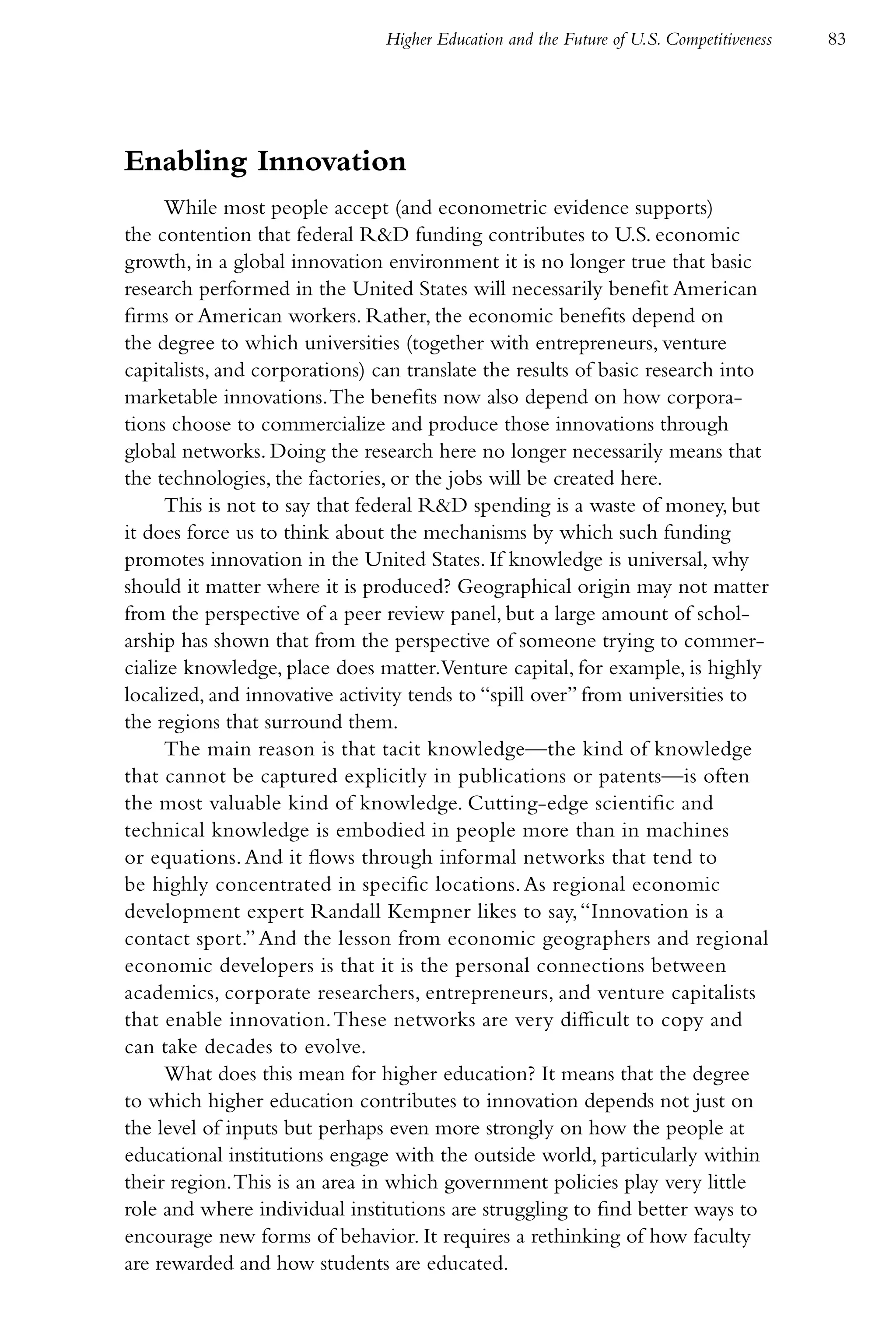 Higher Education and the Future of U.S. Competitiveness   83




Enabling Innovation
      While most people accept (and econometric evidence supports)
the contention that federal R&D funding contributes to U.S. economic
growth, in a global innovation environment it is no longer true that basic
research performed in the United States will necessarily benefit American
firms or American workers. Rather, the economic benefits depend on
the degree to which universities (together with entrepreneurs, venture
capitalists, and corporations) can translate the results of basic research into
marketable innovations. The benefits now also depend on how corpora-
tions choose to commercialize and produce those innovations through
global networks. Doing the research here no longer necessarily means that
the technologies, the factories, or the jobs will be created here.
      This is not to say that federal R&D spending is a waste of money, but
it does force us to think about the mechanisms by which such funding
promotes innovation in the United States. If knowledge is universal, why
should it matter where it is produced? Geographical origin may not matter
from the perspective of a peer review panel, but a large amount of schol-
arship has shown that from the perspective of someone trying to commer-
cialize knowledge, place does matter.Venture capital, for example, is highly
localized, and innovative activity tends to “spill over” from universities to
the regions that surround them.
      The main reason is that tacit knowledge—the kind of knowledge
that cannot be captured explicitly in publications or patents—is often
the most valuable kind of knowledge. Cutting-edge scientific and
technical knowledge is embodied in people more than in machines
or equations. And it flows through informal networks that tend to
be highly concentrated in specific locations. As regional economic
development expert Randall Kempner likes to say, “Innovation is a
contact sport.” And the lesson from economic geographers and regional
economic developers is that it is the personal connections between
academics, corporate researchers, entrepreneurs, and venture capitalists
that enable innovation. These networks are very difficult to copy and
can take decades to evolve.
      What does this mean for higher education? It means that the degree
to which higher education contributes to innovation depends not just on
the level of inputs but perhaps even more strongly on how the people at
educational institutions engage with the outside world, particularly within
their region. This is an area in which government policies play very little
role and where individual institutions are struggling to find better ways to
encourage new forms of behavior. It requires a rethinking of how faculty
are rewarded and how students are educated.
 