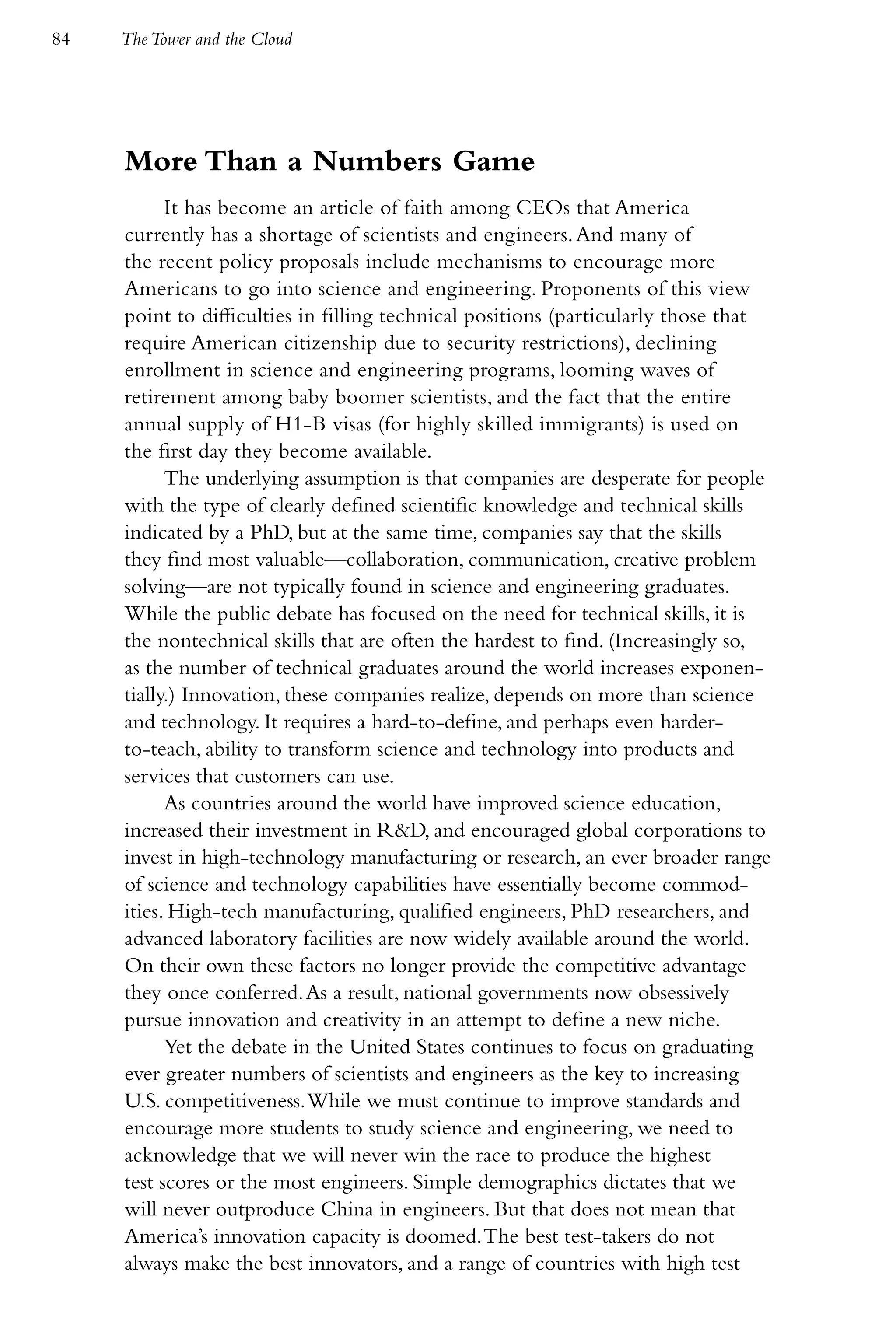 84   The Tower and the Cloud




     More Than a Numbers Game
           It has become an article of faith among CEOs that America
     currently has a shortage of scientists and engineers. And many of
     the recent policy proposals include mechanisms to encourage more
     Americans to go into science and engineering. Proponents of this view
     point to difficulties in filling technical positions (particularly those that
     require American citizenship due to security restrictions), declining
     enrollment in science and engineering programs, looming waves of
     retirement among baby boomer scientists, and the fact that the entire
     annual supply of H1-B visas (for highly skilled immigrants) is used on
     the first day they become available.
           The underlying assumption is that companies are desperate for people
     with the type of clearly defined scientific knowledge and technical skills
     indicated by a PhD, but at the same time, companies say that the skills
     they find most valuable—collaboration, communication, creative problem
     solving—are not typically found in science and engineering graduates.
     While the public debate has focused on the need for technical skills, it is
     the nontechnical skills that are often the hardest to find. (Increasingly so,
     as the number of technical graduates around the world increases exponen-
     tially.) Innovation, these companies realize, depends on more than science
     and technology. It requires a hard-to-define, and perhaps even harder-
     to-teach, ability to transform science and technology into products and
     services that customers can use.
           As countries around the world have improved science education,
     increased their investment in R&D, and encouraged global corporations to
     invest in high-technology manufacturing or research, an ever broader range
     of science and technology capabilities have essentially become commod-
     ities. High-tech manufacturing, qualified engineers, PhD researchers, and
     advanced laboratory facilities are now widely available around the world.
     On their own these factors no longer provide the competitive advantage
     they once conferred. As a result, national governments now obsessively
     pursue innovation and creativity in an attempt to define a new niche.
           Yet the debate in the United States continues to focus on graduating
     ever greater numbers of scientists and engineers as the key to increasing
     U.S. competitiveness. While we must continue to improve standards and
     encourage more students to study science and engineering, we need to
     acknowledge that we will never win the race to produce the highest
     test scores or the most engineers. Simple demographics dictates that we
     will never outproduce China in engineers. But that does not mean that
     America’s innovation capacity is doomed. The best test-takers do not
     always make the best innovators, and a range of countries with high test
 