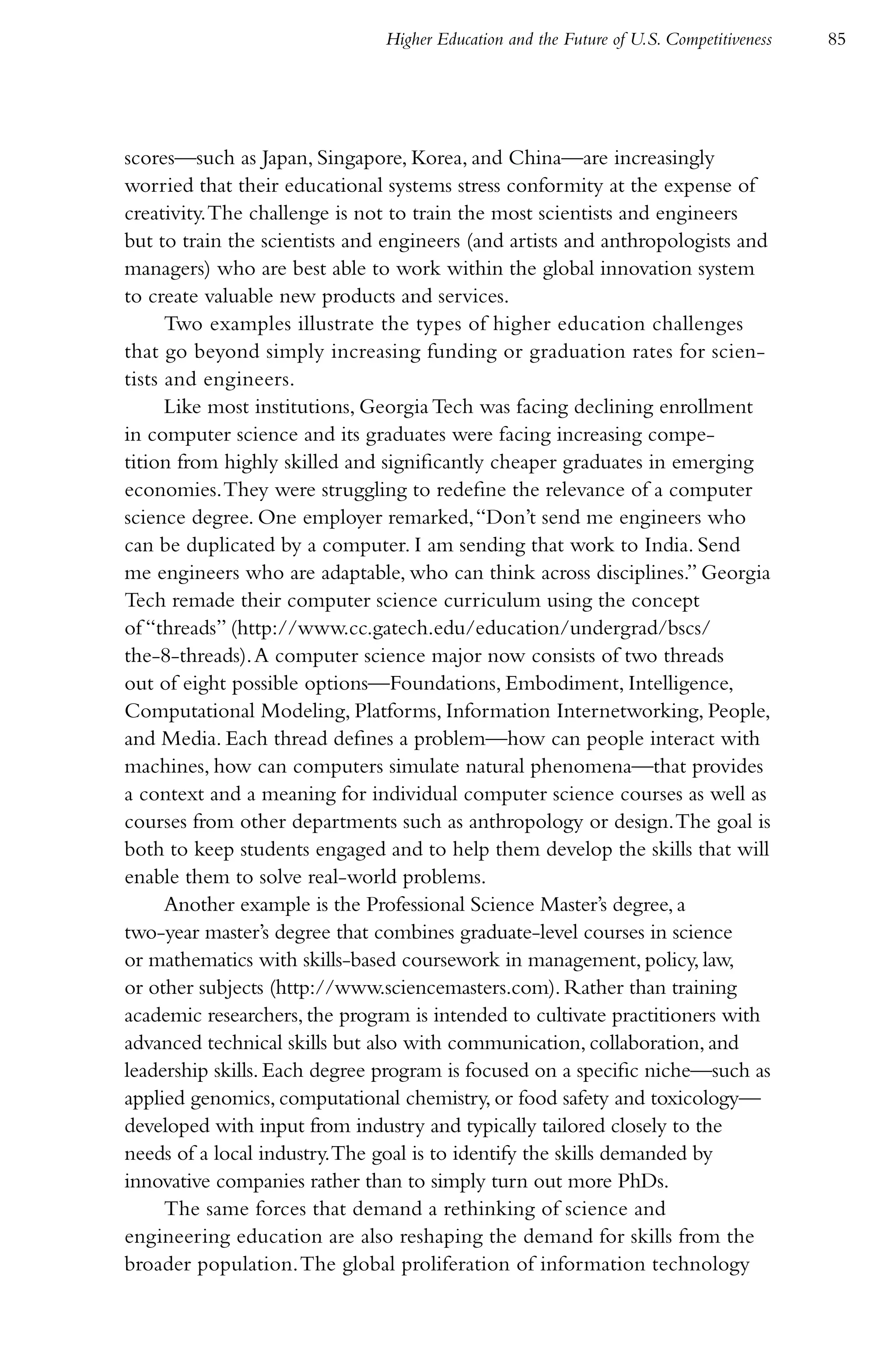 Higher Education and the Future of U.S. Competitiveness   85




scores—such as Japan, Singapore, Korea, and China—are increasingly
worried that their educational systems stress conformity at the expense of
creativity. The challenge is not to train the most scientists and engineers
but to train the scientists and engineers (and artists and anthropologists and
managers) who are best able to work within the global innovation system
to create valuable new products and services.
      Two examples illustrate the types of higher education challenges
that go beyond simply increasing funding or graduation rates for scien-
tists and engineers.
      Like most institutions, Georgia Tech was facing declining enrollment
in computer science and its graduates were facing increasing compe-
tition from highly skilled and significantly cheaper graduates in emerging
economies. They were struggling to redefine the relevance of a computer
science degree. One employer remarked, “Don’t send me engineers who
can be duplicated by a computer. I am sending that work to India. Send
me engineers who are adaptable, who can think across disciplines.” Georgia
Tech remade their computer science curriculum using the concept
of “threads” (http://www.cc.gatech.edu/education/undergrad/bscs/
the-8-threads). A computer science major now consists of two threads
out of eight possible options—Foundations, Embodiment, Intelligence,
Computational Modeling, Platforms, Information Internetworking, People,
and Media. Each thread defines a problem—how can people interact with
machines, how can computers simulate natural phenomena—that provides
a context and a meaning for individual computer science courses as well as
courses from other departments such as anthropology or design. The goal is
both to keep students engaged and to help them develop the skills that will
enable them to solve real-world problems.
      Another example is the Professional Science Master’s degree, a
two-year master’s degree that combines graduate-level courses in science
or mathematics with skills-based coursework in management, policy, law,
or other subjects (http://www.sciencemasters.com). Rather than training
academic researchers, the program is intended to cultivate practitioners with
advanced technical skills but also with communication, collaboration, and
leadership skills. Each degree program is focused on a specific niche—such as
applied genomics, computational chemistry, or food safety and toxicology—
developed with input from industry and typically tailored closely to the
needs of a local industry. The goal is to identify the skills demanded by
innovative companies rather than to simply turn out more PhDs.
      The same forces that demand a rethinking of science and
engineering education are also reshaping the demand for skills from the
broader population. The global proliferation of information technology
 