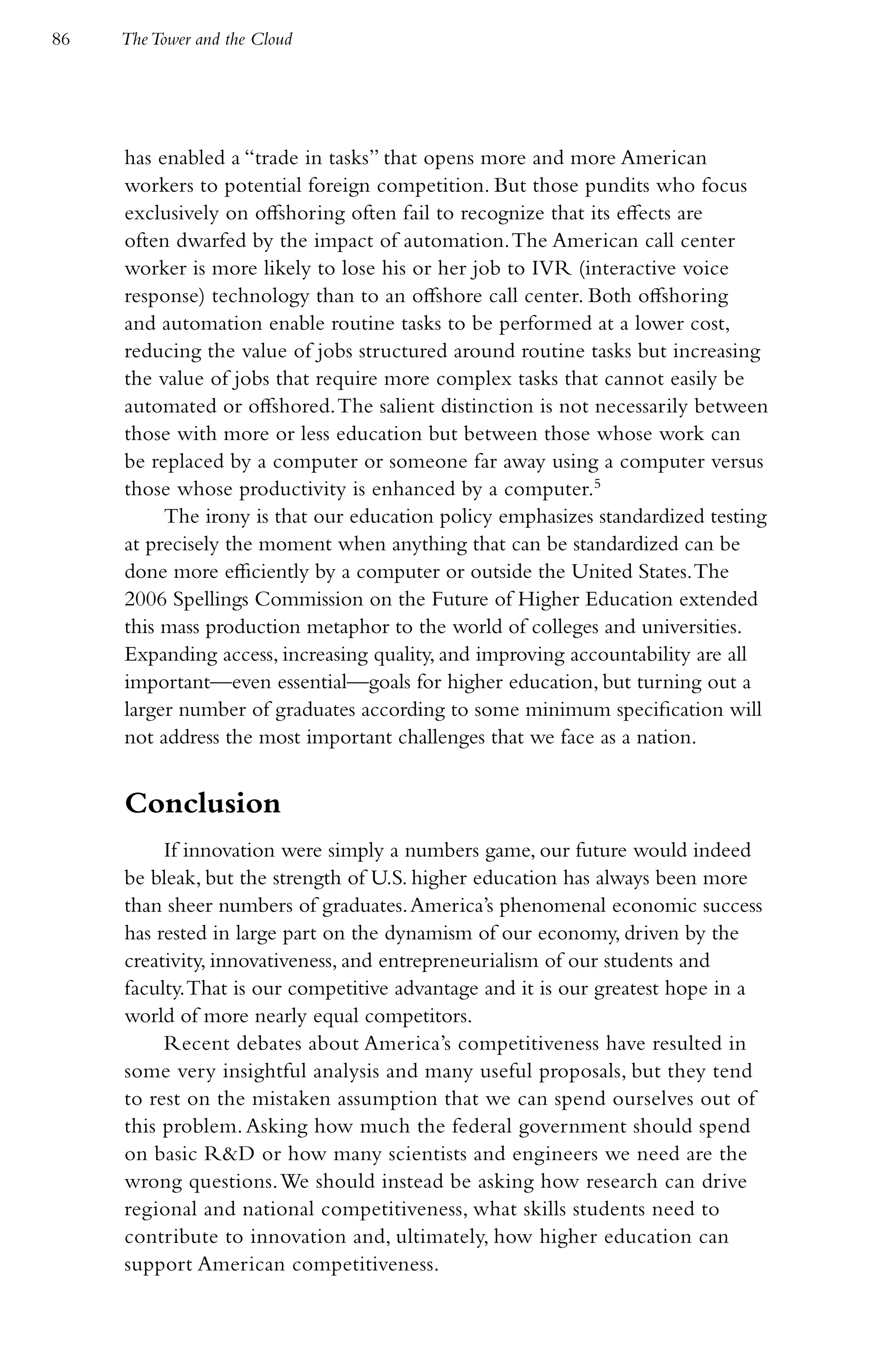 86   The Tower and the Cloud




     has enabled a “trade in tasks” that opens more and more American
     workers to potential foreign competition. But those pundits who focus
     exclusively on offshoring often fail to recognize that its effects are
     often dwarfed by the impact of automation. The American call center
     worker is more likely to lose his or her job to IVR (interactive voice
     response) technology than to an offshore call center. Both offshoring
     and automation enable routine tasks to be performed at a lower cost,
     reducing the value of jobs structured around routine tasks but increasing
     the value of jobs that require more complex tasks that cannot easily be
     automated or offshored. The salient distinction is not necessarily between
     those with more or less education but between those whose work can
     be replaced by a computer or someone far away using a computer versus
     those whose productivity is enhanced by a computer.5
          The irony is that our education policy emphasizes standardized testing
     at precisely the moment when anything that can be standardized can be
     done more efficiently by a computer or outside the United States. The
     2006 Spellings Commission on the Future of Higher Education extended
     this mass production metaphor to the world of colleges and universities.
     Expanding access, increasing quality, and improving accountability are all
     important—even essential—goals for higher education, but turning out a
     larger number of graduates according to some minimum specification will
     not address the most important challenges that we face as a nation.


     Conclusion
          If innovation were simply a numbers game, our future would indeed
     be bleak, but the strength of U.S. higher education has always been more
     than sheer numbers of graduates. America’s phenomenal economic success
     has rested in large part on the dynamism of our economy, driven by the
     creativity, innovativeness, and entrepreneurialism of our students and
     faculty. That is our competitive advantage and it is our greatest hope in a
     world of more nearly equal competitors.
          Recent debates about America’s competitiveness have resulted in
     some very insightful analysis and many useful proposals, but they tend
     to rest on the mistaken assumption that we can spend ourselves out of
     this problem. Asking how much the federal government should spend
     on basic R&D or how many scientists and engineers we need are the
     wrong questions. We should instead be asking how research can drive
     regional and national competitiveness, what skills students need to
     contribute to innovation and, ultimately, how higher education can
     support American competitiveness.
 