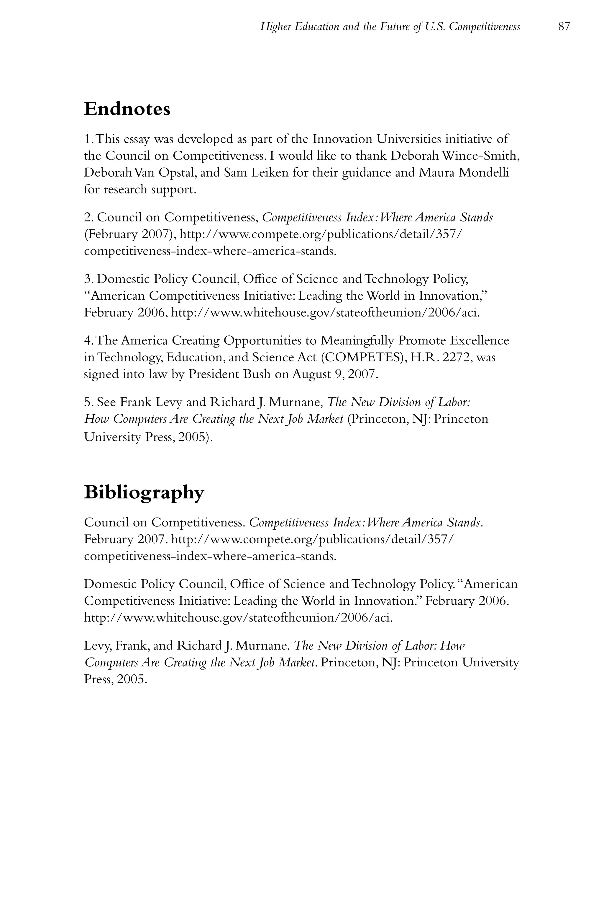 Higher Education and the Future of U.S. Competitiveness   87




Endnotes
1. This essay was developed as part of the Innovation Universities initiative of
the Council on Competitiveness. I would like to thank Deborah Wince-Smith,
Deborah Van Opstal, and Sam Leiken for their guidance and Maura Mondelli
for research support.

2. Council on Competitiveness, Competitiveness Index:Where America Stands
(February 2007), http://www.compete.org/publications/detail/357/
competitiveness-index-where-america-stands.

3. Domestic Policy Council, Office of Science and Technology Policy,
“American Competitiveness Initiative: Leading the World in Innovation,”
February 2006, http://www.whitehouse.gov/stateoftheunion/2006/aci.

4. The America Creating Opportunities to Meaningfully Promote Excellence
in Technology, Education, and Science Act (COMPETES), H.R. 2272, was
signed into law by President Bush on August 9, 2007.

5. See Frank Levy and Richard J. Murnane, The New Division of Labor:
How Computers Are Creating the Next Job Market (Princeton, NJ: Princeton
University Press, 2005).



Bibliography
Council on Competitiveness. Competitiveness Index:Where America Stands.
February 2007. http://www.compete.org/publications/detail/357/
competitiveness-index-where-america-stands.

Domestic Policy Council, Office of Science and Technology Policy. “American
Competitiveness Initiative: Leading the World in Innovation.” February 2006.
http://www.whitehouse.gov/stateoftheunion/2006/aci.

Levy, Frank, and Richard J. Murnane. The New Division of Labor: How
Computers Are Creating the Next Job Market. Princeton, NJ: Princeton University
Press, 2005.
 