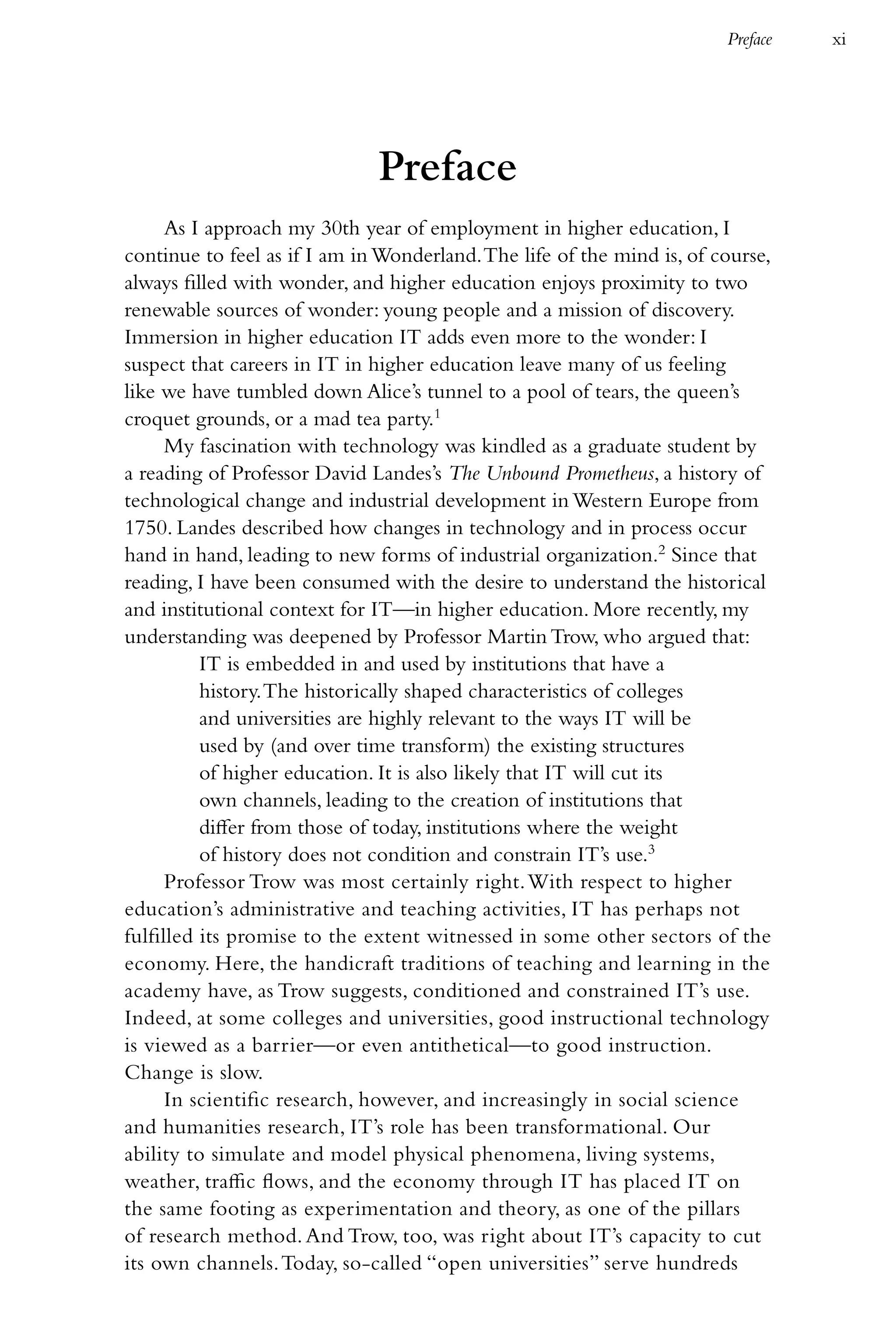 Preface   xi




                              Preface
      As I approach my 30th year of employment in higher education, I
continue to feel as if I am in Wonderland. The life of the mind is, of course,
always filled with wonder, and higher education enjoys proximity to two
renewable sources of wonder: young people and a mission of discovery.
Immersion in higher education IT adds even more to the wonder: I
suspect that careers in IT in higher education leave many of us feeling
like we have tumbled down Alice’s tunnel to a pool of tears, the queen’s
croquet grounds, or a mad tea party.1
      My fascination with technology was kindled as a graduate student by
a reading of Professor David Landes’s The Unbound Prometheus, a history of
technological change and industrial development in Western Europe from
1750. Landes described how changes in technology and in process occur
hand in hand, leading to new forms of industrial organization.2 Since that
reading, I have been consumed with the desire to understand the historical
and institutional context for IT—in higher education. More recently, my
understanding was deepened by Professor Martin Trow, who argued that:
          IT is embedded in and used by institutions that have a
          history. The historically shaped characteristics of colleges
          and universities are highly relevant to the ways IT will be
          used by (and over time transform) the existing structures
          of higher education. It is also likely that IT will cut its
          own channels, leading to the creation of institutions that
          differ from those of today, institutions where the weight
          of history does not condition and constrain IT’s use.3
      Professor Trow was most certainly right. With respect to higher
education’s administrative and teaching activities, IT has perhaps not
fulfilled its promise to the extent witnessed in some other sectors of the
economy. Here, the handicraft traditions of teaching and learning in the
academy have, as Trow suggests, conditioned and constrained IT’s use.
Indeed, at some colleges and universities, good instructional technology
is viewed as a barrier—or even antithetical—to good instruction.
Change is slow.
      In scientific research, however, and increasingly in social science
and humanities research, IT’s role has been transformational. Our
ability to simulate and model physical phenomena, living systems,
weather, traffic flows, and the economy through IT has placed IT on
the same footing as experimentation and theory, as one of the pillars
of research method. And Trow, too, was right about IT’s capacity to cut
its own channels. Today, so-called “open universities” serve hundreds
 