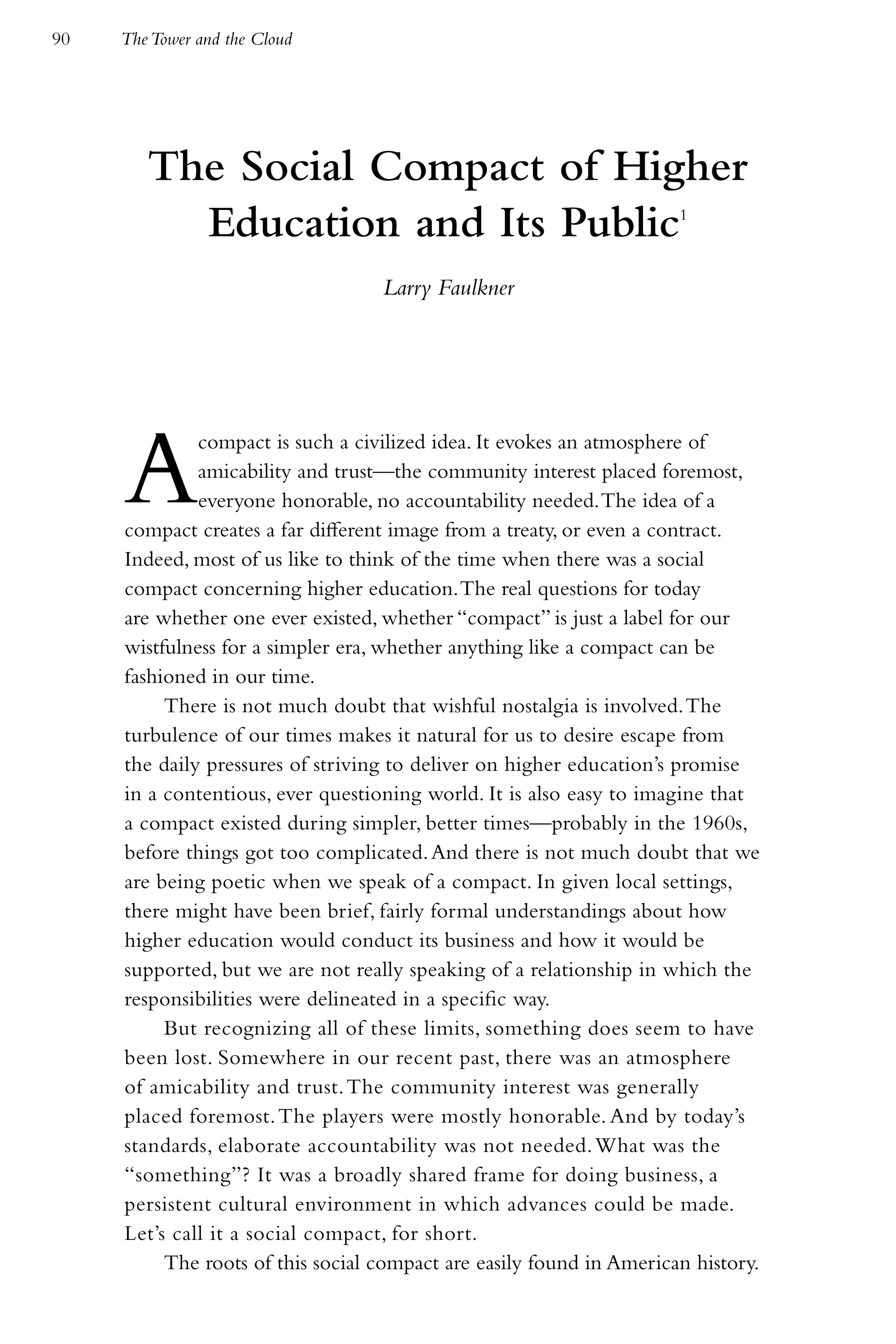 90   The Tower and the Cloud




        The Social Compact of Higher
          Education and Its Public                                    1



                                   Larry Faulkner




     A        compact is such a civilized idea. It evokes an atmosphere of
              amicability and trust—the community interest placed foremost,
              everyone honorable, no accountability needed. The idea of a
     compact creates a far different image from a treaty, or even a contract.
     Indeed, most of us like to think of the time when there was a social
     compact concerning higher education. The real questions for today
     are whether one ever existed, whether “compact” is just a label for our
     wistfulness for a simpler era, whether anything like a compact can be
     fashioned in our time.
          There is not much doubt that wishful nostalgia is involved. The
     turbulence of our times makes it natural for us to desire escape from
     the daily pressures of striving to deliver on higher education’s promise
     in a contentious, ever questioning world. It is also easy to imagine that
     a compact existed during simpler, better times—probably in the 1960s,
     before things got too complicated. And there is not much doubt that we
     are being poetic when we speak of a compact. In given local settings,
     there might have been brief, fairly formal understandings about how
     higher education would conduct its business and how it would be
     supported, but we are not really speaking of a relationship in which the
     responsibilities were delineated in a specific way.
          But recognizing all of these limits, something does seem to have
     been lost. Somewhere in our recent past, there was an atmosphere
     of amicability and trust. The community interest was generally
     placed foremost. The players were mostly honorable. And by today’s
     standards, elaborate accountability was not needed. What was the
     “something”? It was a broadly shared frame for doing business, a
     persistent cultural environment in which advances could be made.
     Let’s call it a social compact, for short.
          The roots of this social compact are easily found in American history.
 