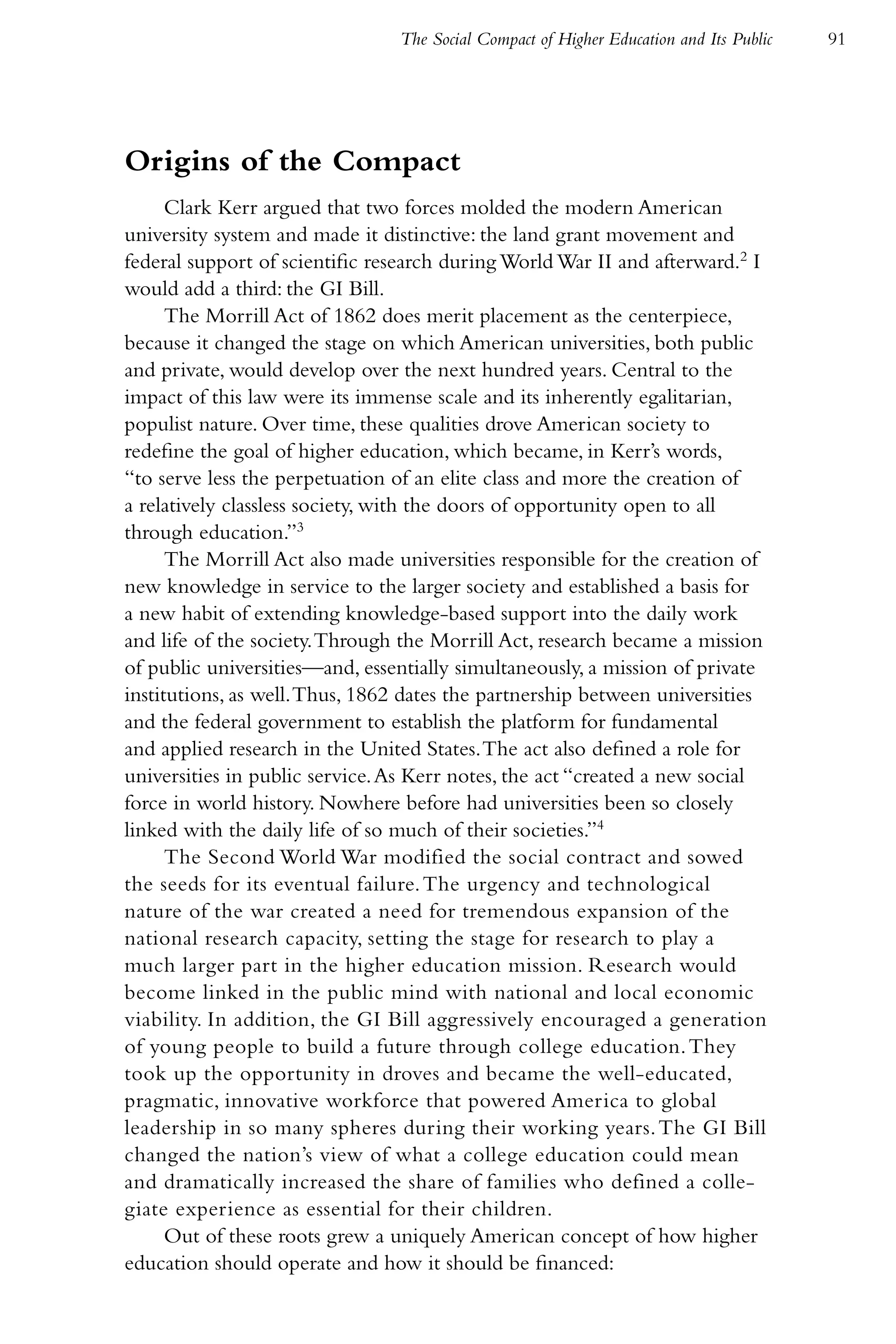 The Social Compact of Higher Education and Its Public   91




Origins of the Compact
      Clark Kerr argued that two forces molded the modern American
university system and made it distinctive: the land grant movement and
federal support of scientific research during World War II and afterward.2 I
would add a third: the GI Bill.
      The Morrill Act of 1862 does merit placement as the centerpiece,
because it changed the stage on which American universities, both public
and private, would develop over the next hundred years. Central to the
impact of this law were its immense scale and its inherently egalitarian,
populist nature. Over time, these qualities drove American society to
redefine the goal of higher education, which became, in Kerr’s words,
“to serve less the perpetuation of an elite class and more the creation of
a relatively classless society, with the doors of opportunity open to all
through education.”3
      The Morrill Act also made universities responsible for the creation of
new knowledge in service to the larger society and established a basis for
a new habit of extending knowledge-based support into the daily work
and life of the society. Through the Morrill Act, research became a mission
of public universities—and, essentially simultaneously, a mission of private
institutions, as well. Thus, 1862 dates the partnership between universities
and the federal government to establish the platform for fundamental
and applied research in the United States. The act also defined a role for
universities in public service. As Kerr notes, the act “created a new social
force in world history. Nowhere before had universities been so closely
linked with the daily life of so much of their societies.”4
      The Second World War modified the social contract and sowed
the seeds for its eventual failure. The urgency and technological
nature of the war created a need for tremendous expansion of the
national research capacity, setting the stage for research to play a
much larger part in the higher education mission. Research would
become linked in the public mind with national and local economic
viability. In addition, the GI Bill aggressively encouraged a generation
of young people to build a future through college education. They
took up the opportunity in droves and became the well-educated,
pragmatic, innovative workforce that powered America to global
leadership in so many spheres during their working years. The GI Bill
changed the nation’s view of what a college education could mean
and dramatically increased the share of families who defined a colle-
giate experience as essential for their children.
      Out of these roots grew a uniquely American concept of how higher
education should operate and how it should be financed:
 